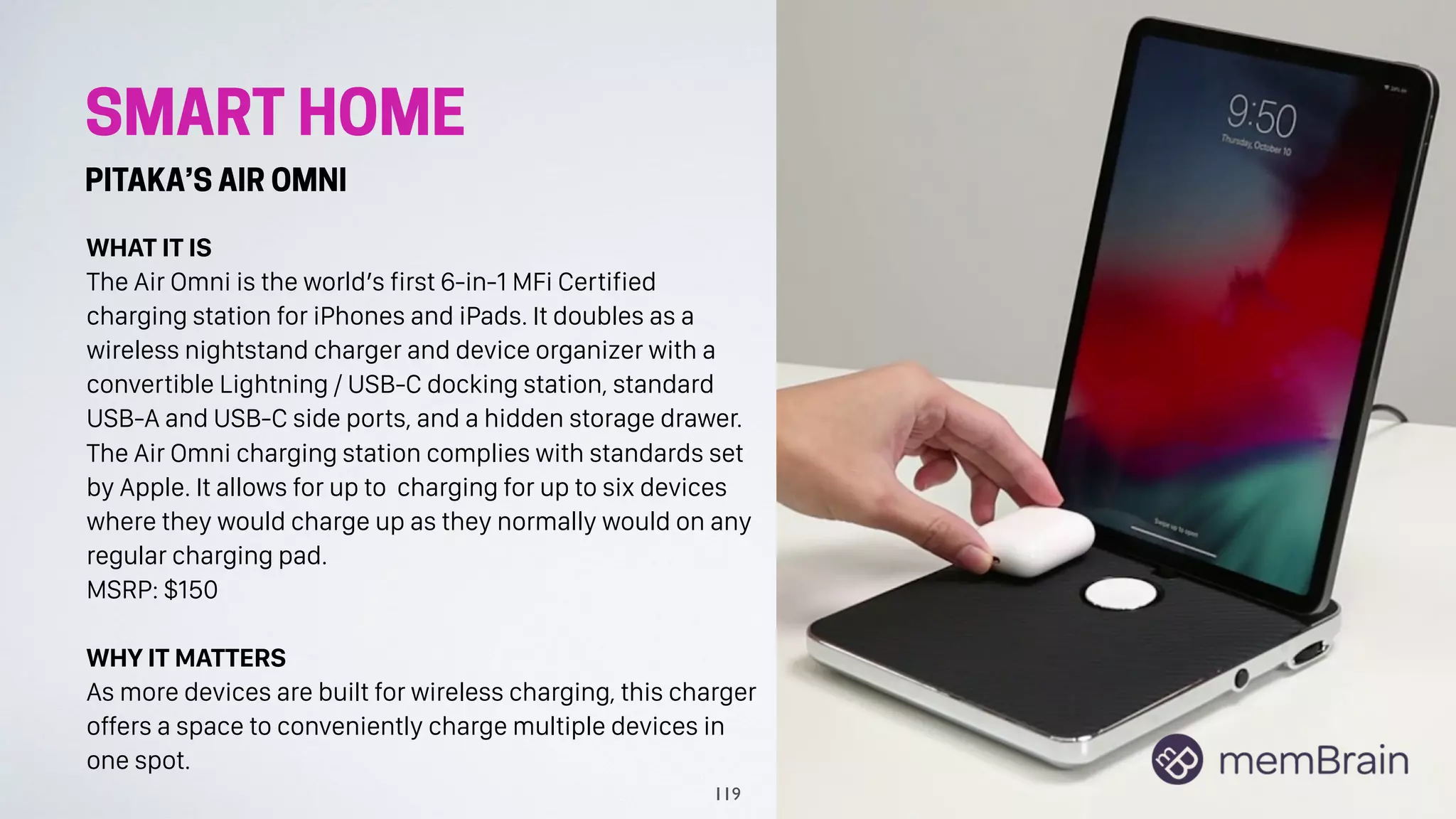 SMART HOME
PITAKA’S AIR OMNI
WHAT IT IS
The Air Omni is the world’s first 6-in-1 MFi Certified
charging station for iPhones and iPads. It doubles as a
wireless nightstand charger and device organizer with a
convertible Lightning / USB-C docking station, standard
USB-A and USB-C side ports, and a hidden storage drawer.
The Air Omni charging station complies with standards set
by Apple. It allows for up to charging for up to six devices
where they would charge up as they normally would on any
regular charging pad.
MSRP: $150
WHY IT MATTERS
As more devices are built for wireless charging, this charger
offers a space to conveniently charge multiple devices in
one spot.
119
 