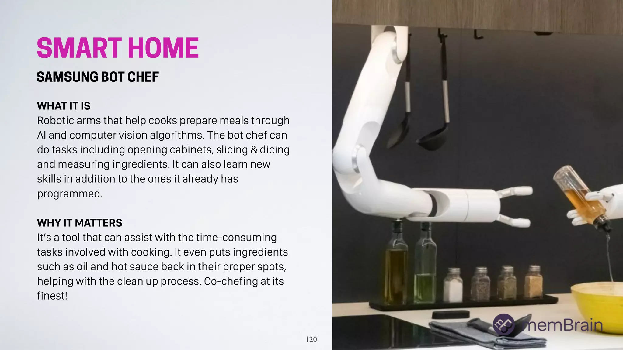 SMART HOME
SAMSUNG BOT CHEF
WHAT IT IS
Robotic arms that help cooks prepare meals through
AI and computer vision algorithms. The bot chef can
do tasks including opening cabinets, slicing & dicing
and measuring ingredients. It can also learn new
skills in addition to the ones it already has
programmed.
WHY IT MATTERS
It’s a tool that can assist with the time-consuming
tasks involved with cooking. It even puts ingredients
such as oil and hot sauce back in their proper spots,
helping with the clean up process. Co-chefing at its
finest!
120
 