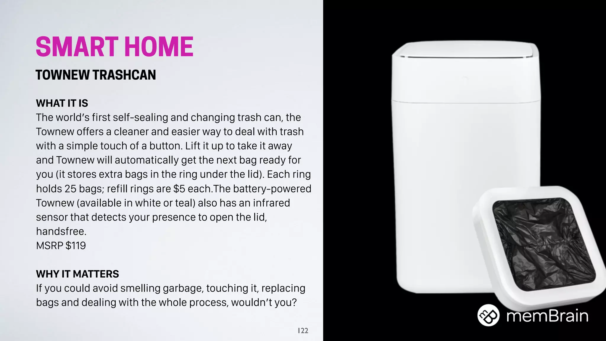 SMART HOME
TOWNEW TRASHCAN
WHAT IT IS
The world’s first self-sealing and changing trash can, the
Townew offers a cleaner and easier way to deal with trash
with a simple touch of a button. Lift it up to take it away
and Townew will automatically get the next bag ready for
you (it stores extra bags in the ring under the lid). Each ring
holds 25 bags; refill rings are $5 each.The battery-powered
Townew (available in white or teal) also has an infrared
sensor that detects your presence to open the lid,
handsfree.
MSRP $119
WHY IT MATTERS
If you could avoid smelling garbage, touching it, replacing
bags and dealing with the whole process, wouldn’t you?
122
 