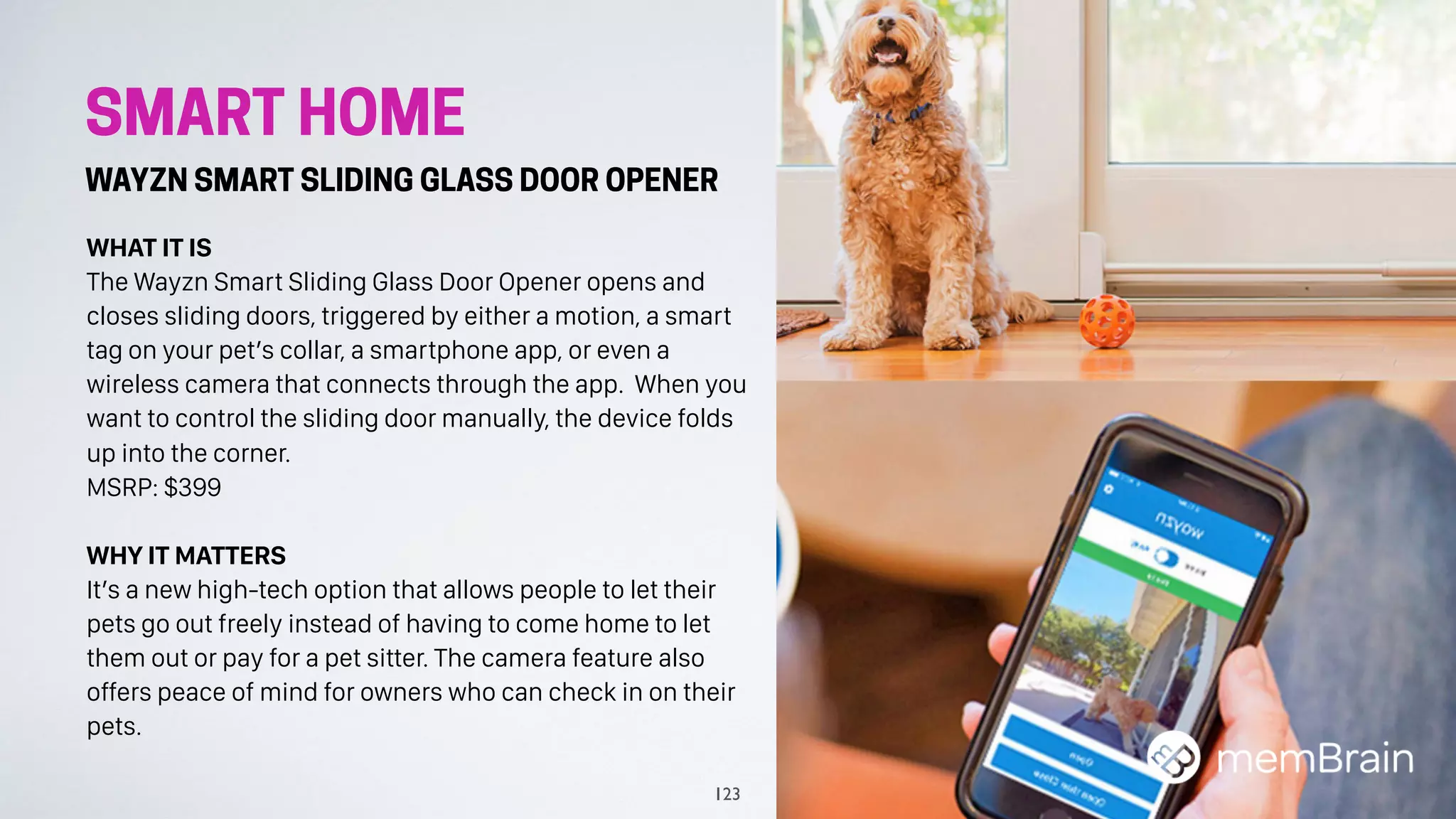 SMART HOME
WAYZN SMART SLIDING GLASS DOOR OPENER
WHAT IT IS
The Wayzn Smart Sliding Glass Door Opener opens and
closes sliding doors, triggered by either a motion, a smart
tag on your pet’s collar, a smartphone app, or even a
wireless camera that connects through the app. When you
want to control the sliding door manually, the device folds
up into the corner.
MSRP: $399
WHY IT MATTERS
It’s a new high-tech option that allows people to let their
pets go out freely instead of having to come home to let
them out or pay for a pet sitter. The camera feature also
offers peace of mind for owners who can check in on their
pets.
123
 