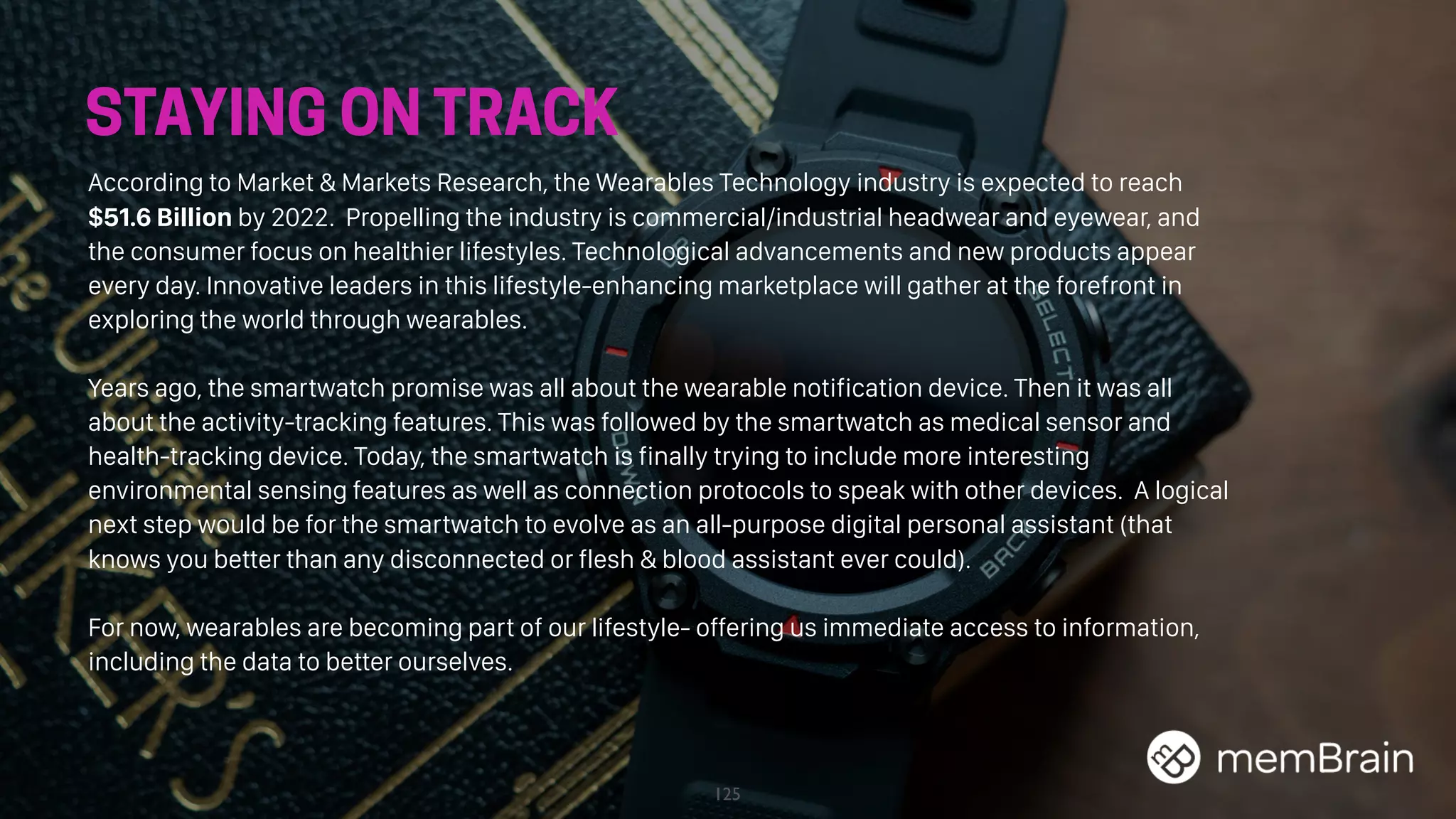 125
STAYING ON TRACK
According to Market & Markets Research, the Wearables Technology industry is expected to reach
$51.6 Billion by 2022. Propelling the industry is commercial/industrial headwear and eyewear, and
the consumer focus on healthier lifestyles. Technological advancements and new products appear
every day. Innovative leaders in this lifestyle-enhancing marketplace will gather at the forefront in
exploring the world through wearables.
Years ago, the smartwatch promise was all about the wearable notification device. Then it was all
about the activity-tracking features. This was followed by the smartwatch as medical sensor and
health-tracking device. Today, the smartwatch is finally trying to include more interesting
environmental sensing features as well as connection protocols to speak with other devices. A logical
next step would be for the smartwatch to evolve as an all-purpose digital personal assistant (that
knows you better than any disconnected or flesh & blood assistant ever could).
For now, wearables are becoming part of our lifestyle- offering us immediate access to information,
including the data to better ourselves.
 