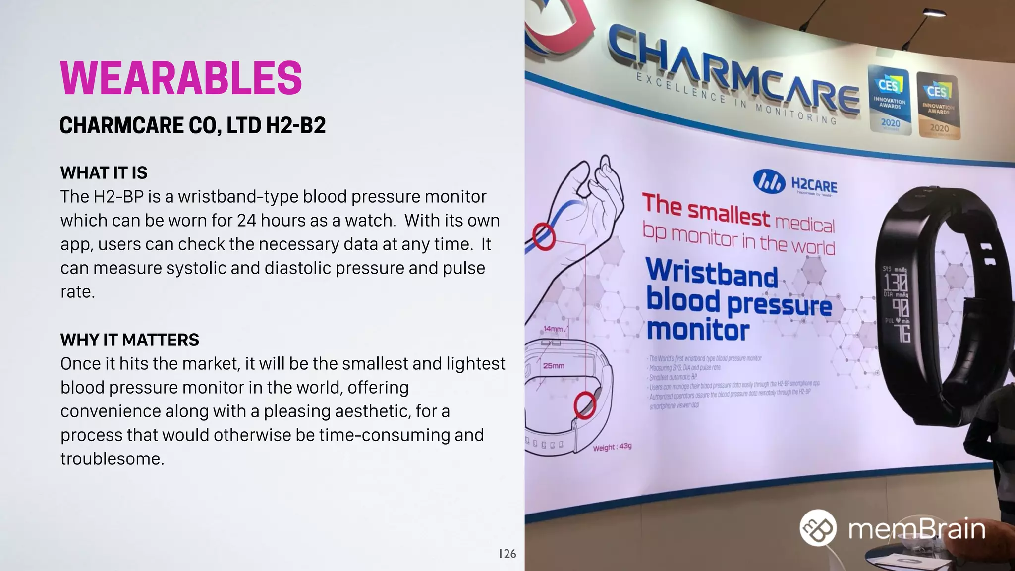 WEARABLES
CHARMCARE CO, LTD H2-B2
WHAT IT IS
The H2-BP is a wristband-type blood pressure monitor
which can be worn for 24 hours as a watch. With its own
app, users can check the necessary data at any time. It
can measure systolic and diastolic pressure and pulse
rate.
WHY IT MATTERS
Once it hits the market, it will be the smallest and lightest
blood pressure monitor in the world, offering
convenience along with a pleasing aesthetic, for a
process that would otherwise be time-consuming and
troublesome.
126
 