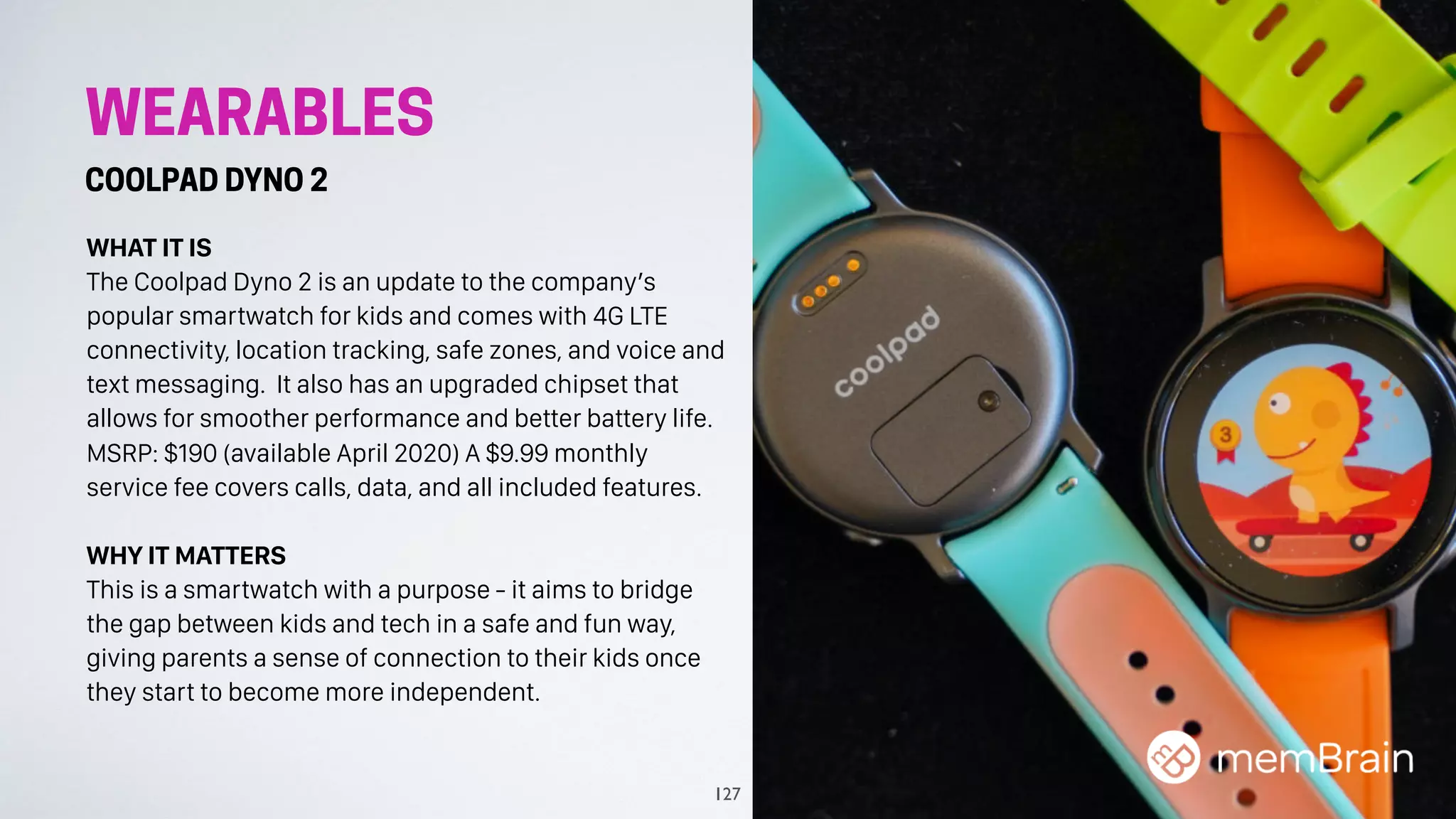 WEARABLES
COOLPAD DYNO 2
WHAT IT IS
The Coolpad Dyno 2 is an update to the company’s
popular smartwatch for kids and comes with 4G LTE
connectivity, location tracking, safe zones, and voice and
text messaging. It also has an upgraded chipset that
allows for smoother performance and better battery life.
MSRP: $190 (available April 2020) A $9.99 monthly
service fee covers calls, data, and all included features.
WHY IT MATTERS
This is a smartwatch with a purpose - it aims to bridge
the gap between kids and tech in a safe and fun way,
giving parents a sense of connection to their kids once
they start to become more independent.
127
 