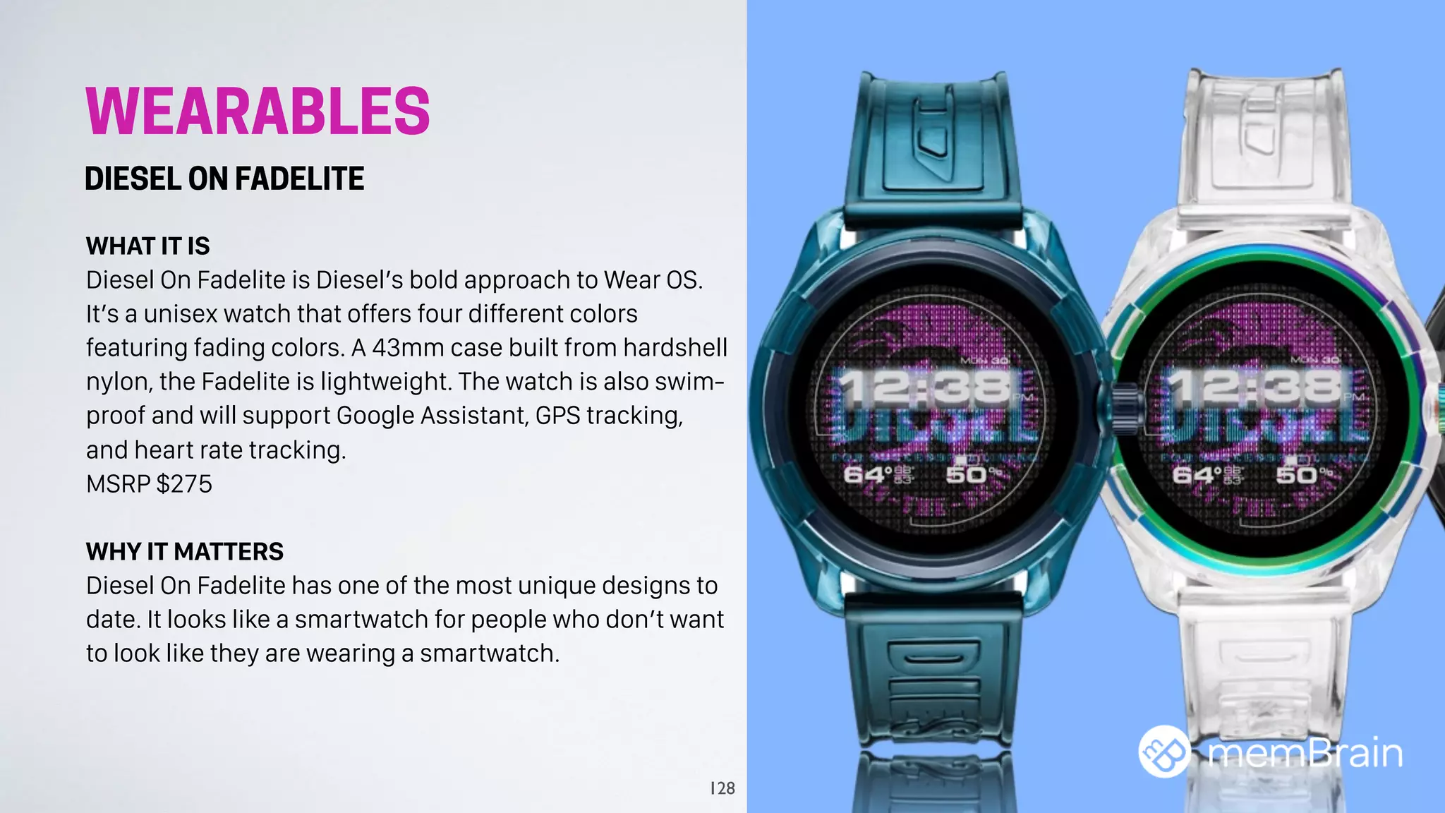 WEARABLES
DIESEL ON FADELITE
WHAT IT IS
Diesel On Fadelite is Diesel’s bold approach to Wear OS.
It’s a unisex watch that offers four different colors
featuring fading colors. A 43mm case built from hardshell
nylon, the Fadelite is lightweight. The watch is also swim-
proof and will support Google Assistant, GPS tracking,
and heart rate tracking.
MSRP $275
WHY IT MATTERS
Diesel On Fadelite has one of the most unique designs to
date. It looks like a smartwatch for people who don’t want
to look like they are wearing a smartwatch.
128
 