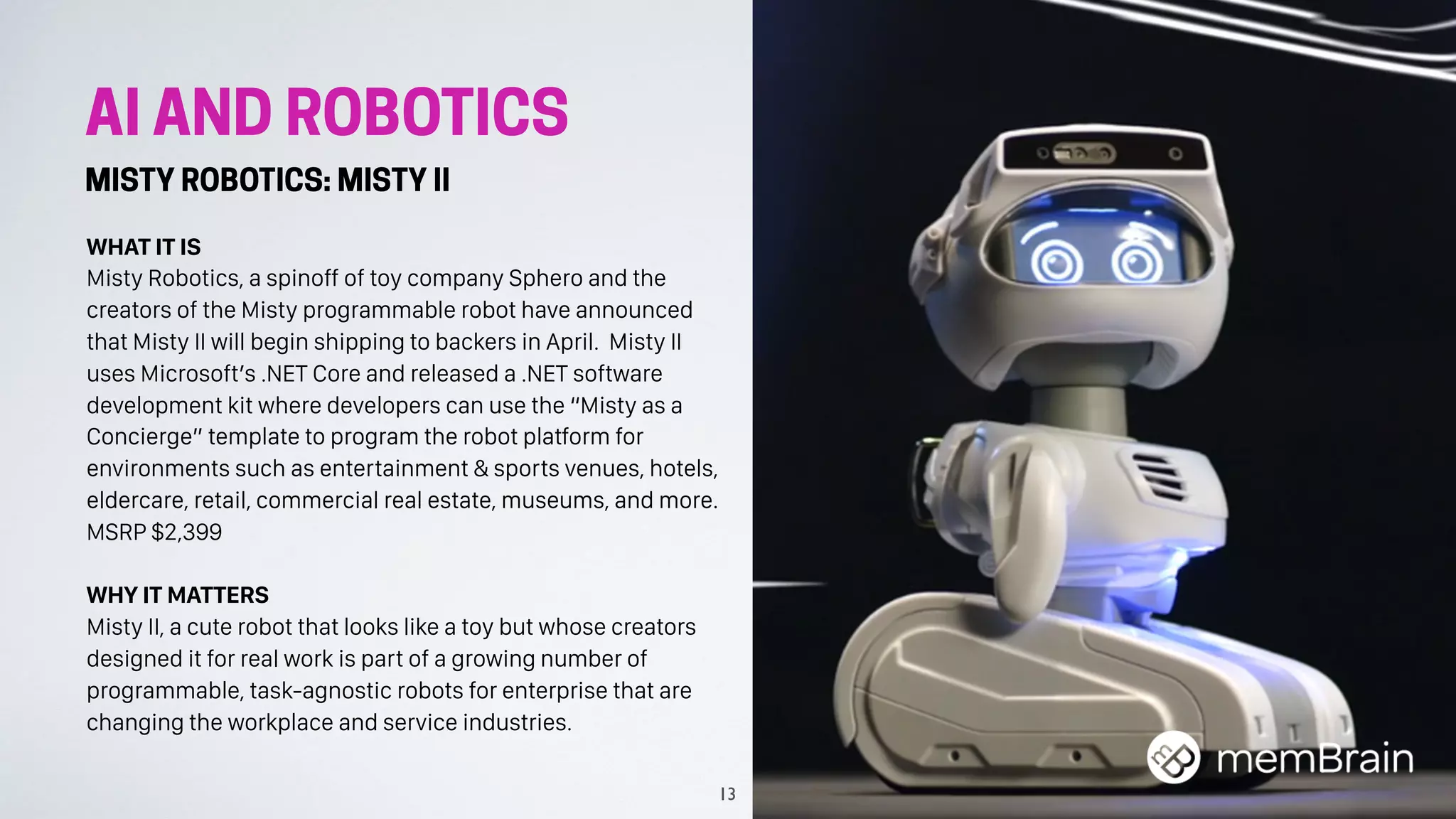 AI AND ROBOTICS
MISTY ROBOTICS: MISTY II
WHAT IT IS
Misty Robotics, a spinoff of toy company Sphero and the
creators of the Misty programmable robot have announced
that Misty II will begin shipping to backers in April. Misty II
uses Microsoft’s .NET Core and released a .NET software
development kit where developers can use the “Misty as a
Concierge” template to program the robot platform for
environments such as entertainment & sports venues, hotels,
eldercare, retail, commercial real estate, museums, and more.
MSRP $2,399
WHY IT MATTERS
Misty II, a cute robot that looks like a toy but whose creators
designed it for real work is part of a growing number of
programmable, task-agnostic robots for enterprise that are
changing the workplace and service industries.
13
 
