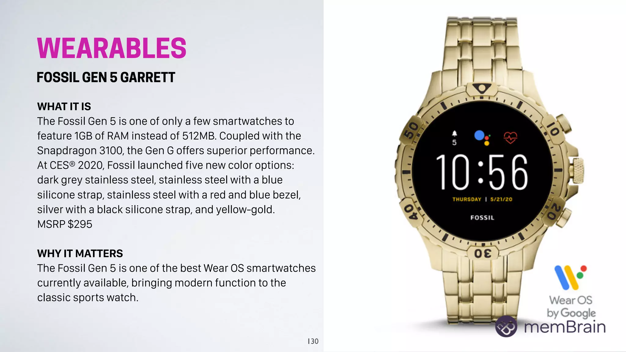 WEARABLES
FOSSIL GEN 5 GARRETT
WHAT IT IS
The Fossil Gen 5 is one of only a few smartwatches to
feature 1GB of RAM instead of 512MB. Coupled with the
Snapdragon 3100, the Gen G offers superior performance.
At CES® 2020, Fossil launched five new color options:
dark grey stainless steel, stainless steel with a blue
silicone strap, stainless steel with a red and blue bezel,
silver with a black silicone strap, and yellow-gold.
MSRP $295
WHY IT MATTERS
The Fossil Gen 5 is one of the best Wear OS smartwatches
currently available, bringing modern function to the
classic sports watch.
130
 