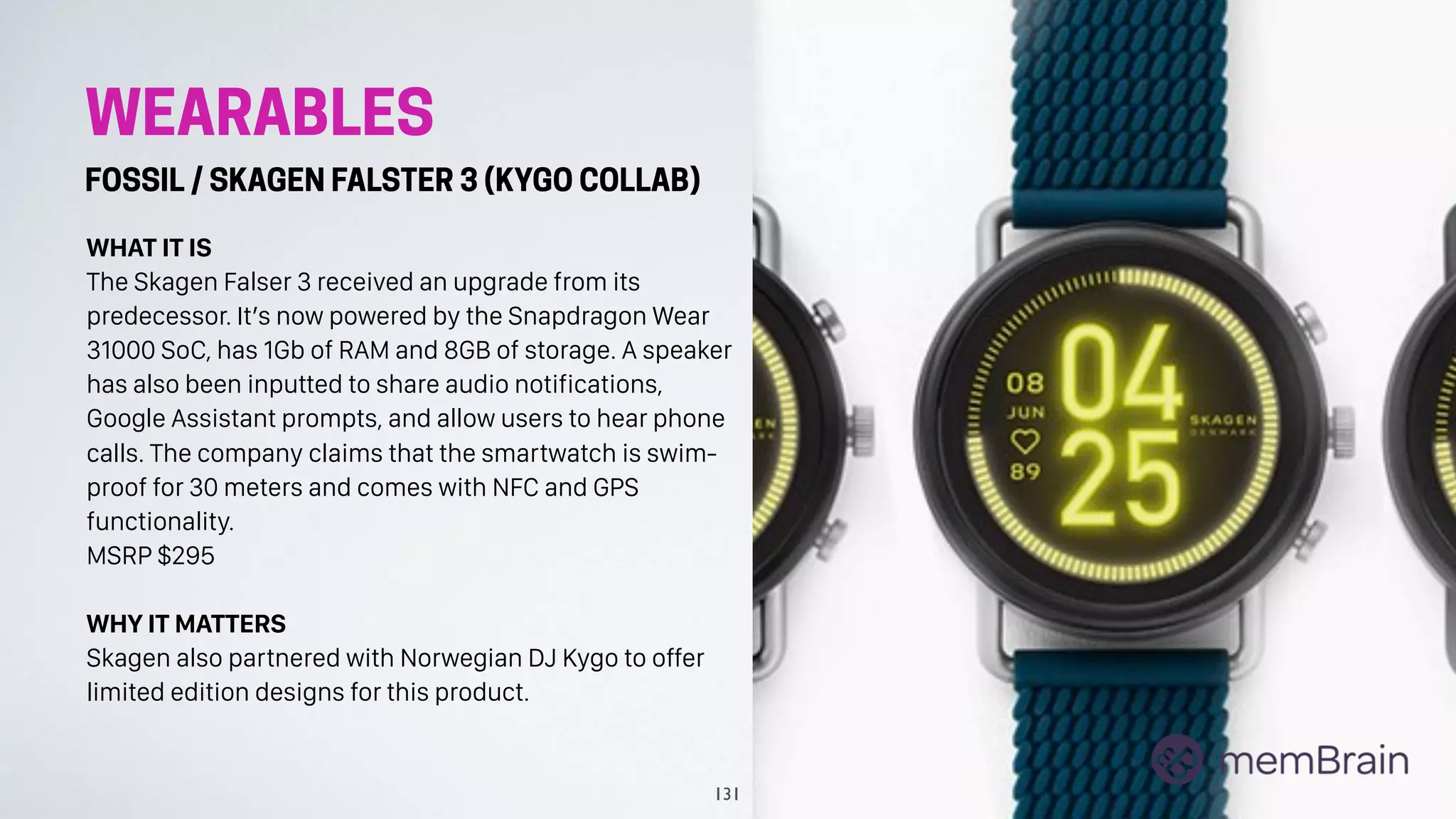 WEARABLES
FOSSIL / SKAGEN FALSTER 3 (KYGO COLLAB)
WHAT IT IS
The Skagen Falser 3 received an upgrade from its
predecessor. It’s now powered by the Snapdragon Wear
31000 SoC, has 1Gb of RAM and 8GB of storage. A speaker
has also been inputted to share audio notifications,
Google Assistant prompts, and allow users to hear phone
calls. The company claims that the smartwatch is swim-
proof for 30 meters and comes with NFC and GPS
functionality.
MSRP $295
WHY IT MATTERS
Skagen also partnered with Norwegian DJ Kygo to offer
limited edition designs for this product.
131
 