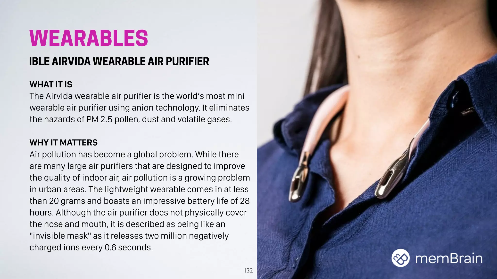 WEARABLES
IBLE AIRVIDA WEARABLE AIR PURIFIER
WHAT IT IS
The Airvida wearable air purifier is the world’s most mini
wearable air purifier using anion technology. It eliminates
the hazards of PM 2.5 pollen, dust and volatile gases.
WHY IT MATTERS
Air pollution has become a global problem. While there
are many large air purifiers that are designed to improve
the quality of indoor air, air pollution is a growing problem
in urban areas. The lightweight wearable comes in at less
than 20 grams and boasts an impressive battery life of 28
hours. Although the air purifier does not physically cover
the nose and mouth, it is described as being like an
"invisible mask" as it releases two million negatively
charged ions every 0.6 seconds.
132
 