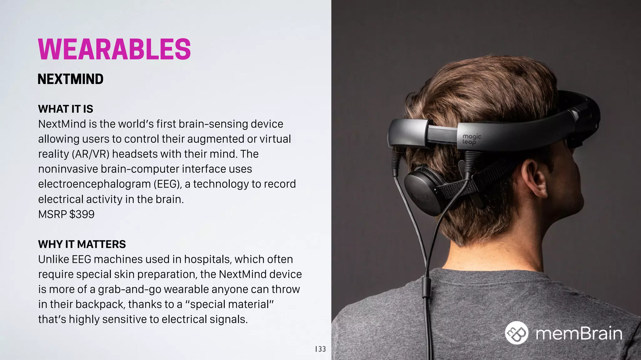 WEARABLES
NEXTMIND
WHAT IT IS
NextMind is the world’s first brain-sensing device
allowing users to control their augmented or virtual
reality (AR/VR) headsets with their mind. The
noninvasive brain-computer interface uses
electroencephalogram (EEG), a technology to record
electrical activity in the brain.
MSRP $399
WHY IT MATTERS
Unlike EEG machines used in hospitals, which often
require special skin preparation, the NextMind device
is more of a grab-and-go wearable anyone can throw
in their backpack, thanks to a “special material”
that’s highly sensitive to electrical signals.
133
 