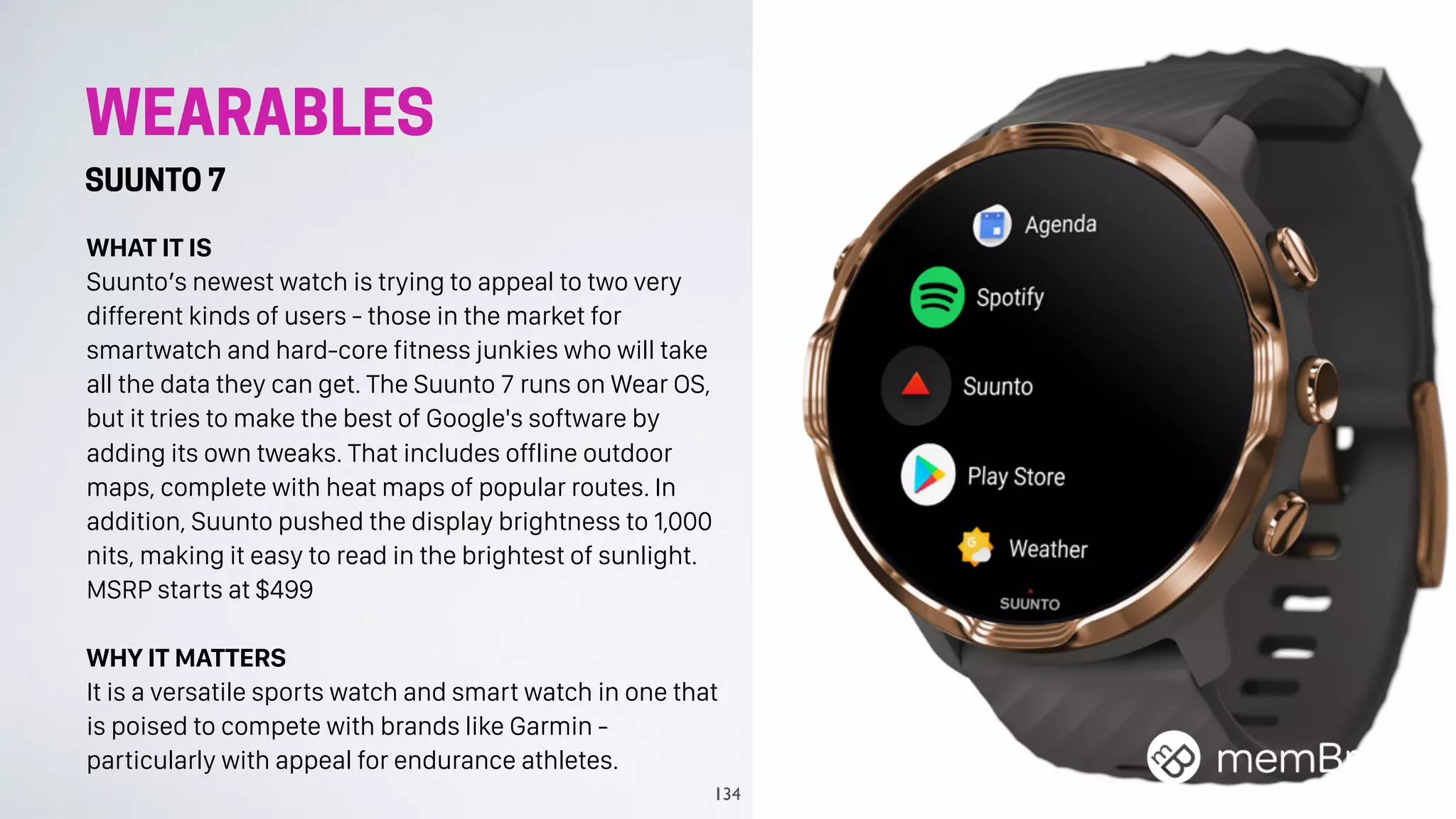 WEARABLES
SUUNTO 7
WHAT IT IS
Suunto’s newest watch is trying to appeal to two very
different kinds of users - those in the market for
smartwatch and hard-core fitness junkies who will take
all the data they can get. The Suunto 7 runs on Wear OS,
but it tries to make the best of Google's software by
adding its own tweaks. That includes offline outdoor
maps, complete with heat maps of popular routes. In
addition, Suunto pushed the display brightness to 1,000
nits, making it easy to read in the brightest of sunlight.
MSRP starts at $499
WHY IT MATTERS
It is a versatile sports watch and smart watch in one that
is poised to compete with brands like Garmin -
particularly with appeal for endurance athletes.
134
 