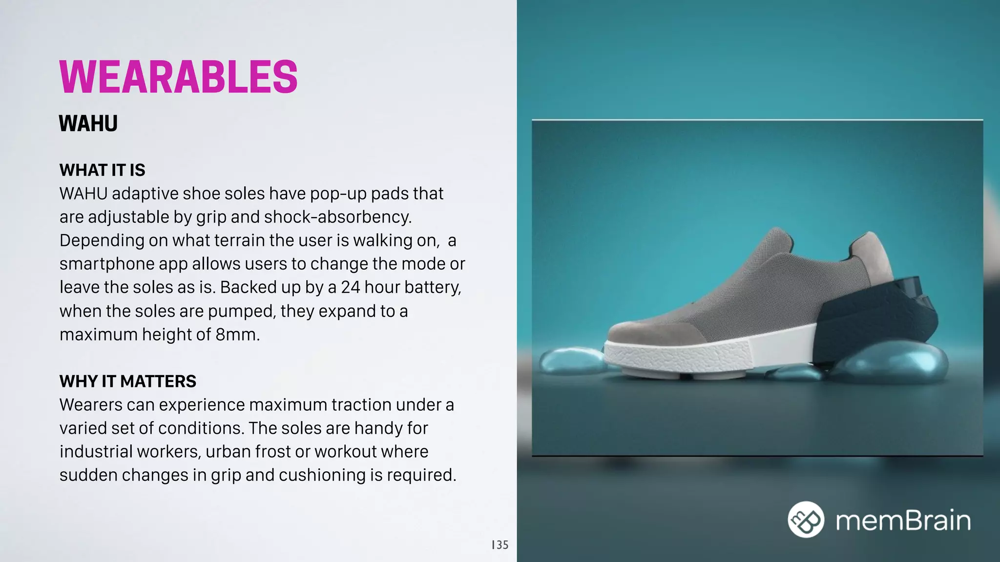 WEARABLES
WAHU
WHAT IT IS
WAHU adaptive shoe soles have pop-up pads that
are adjustable by grip and shock-absorbency.
Depending on what terrain the user is walking on, a
smartphone app allows users to change the mode or
leave the soles as is. Backed up by a 24 hour battery,
when the soles are pumped, they expand to a
maximum height of 8mm.
WHY IT MATTERS
Wearers can experience maximum traction under a
varied set of conditions. The soles are handy for
industrial workers, urban frost or workout where
sudden changes in grip and cushioning is required.
135
 