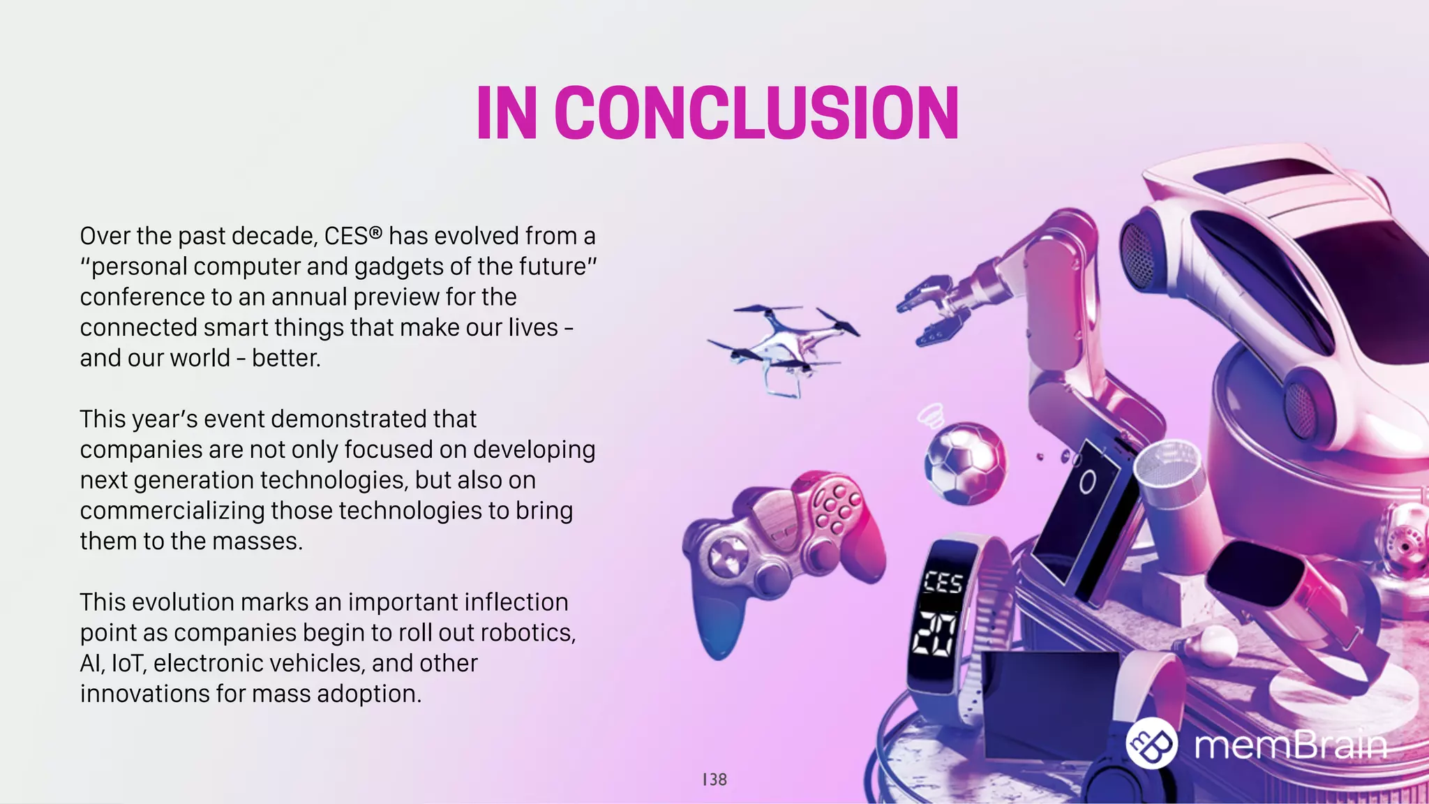 IN CONCLUSION
138
Over the past decade, CES® has evolved from a
“personal computer and gadgets of the future”
conference to an annual preview for the
connected smart things that make our lives -
and our world - better.
This year’s event demonstrated that
companies are not only focused on developing
next generation technologies, but also on
commercializing those technologies to bring
them to the masses.
This evolution marks an important inflection
point as companies begin to roll out robotics,
AI, IoT, electronic vehicles, and other
innovations for mass adoption.
 