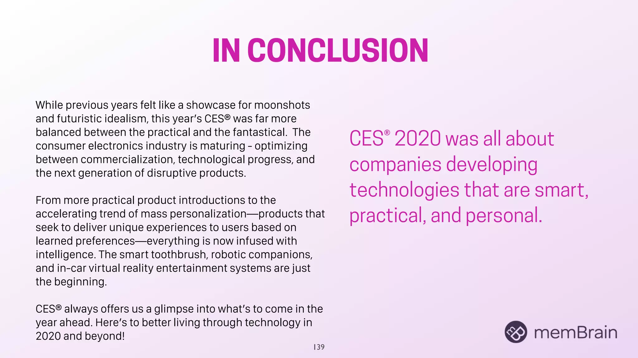 IN CONCLUSION
139
While previous years felt like a showcase for moonshots
and futuristic idealism, this year’s CES® was far more
balanced between the practical and the fantastical. The
consumer electronics industry is maturing - optimizing
between commercialization, technological progress, and
the next generation of disruptive products.
From more practical product introductions to the
accelerating trend of mass personalization—products that
seek to deliver unique experiences to users based on
learned preferences—everything is now infused with
intelligence. The smart toothbrush, robotic companions,
and in-car virtual reality entertainment systems are just
the beginning.
CES® always offers us a glimpse into what’s to come in the
year ahead. Here’s to better living through technology in
2020 and beyond!
CES® 2020 was all about
companies developing
technologies that are smart,
practical, and personal.
 