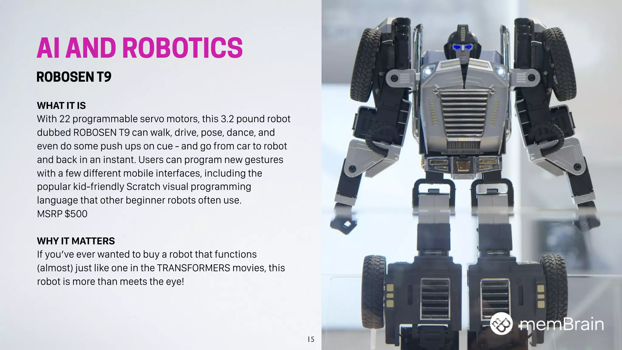 AI AND ROBOTICS
ROBOSEN T9
WHAT IT IS
With 22 programmable servo motors, this 3.2 pound robot
dubbed ROBOSEN T9 can walk, drive, pose, dance, and
even do some push ups on cue - and go from car to robot
and back in an instant. Users can program new gestures
with a few different mobile interfaces, including the
popular kid-friendly Scratch visual programming
language that other beginner robots often use.
MSRP $500
WHY IT MATTERS
If you’ve ever wanted to buy a robot that functions
(almost) just like one in the TRANSFORMERS movies, this
robot is more than meets the eye!
15
 