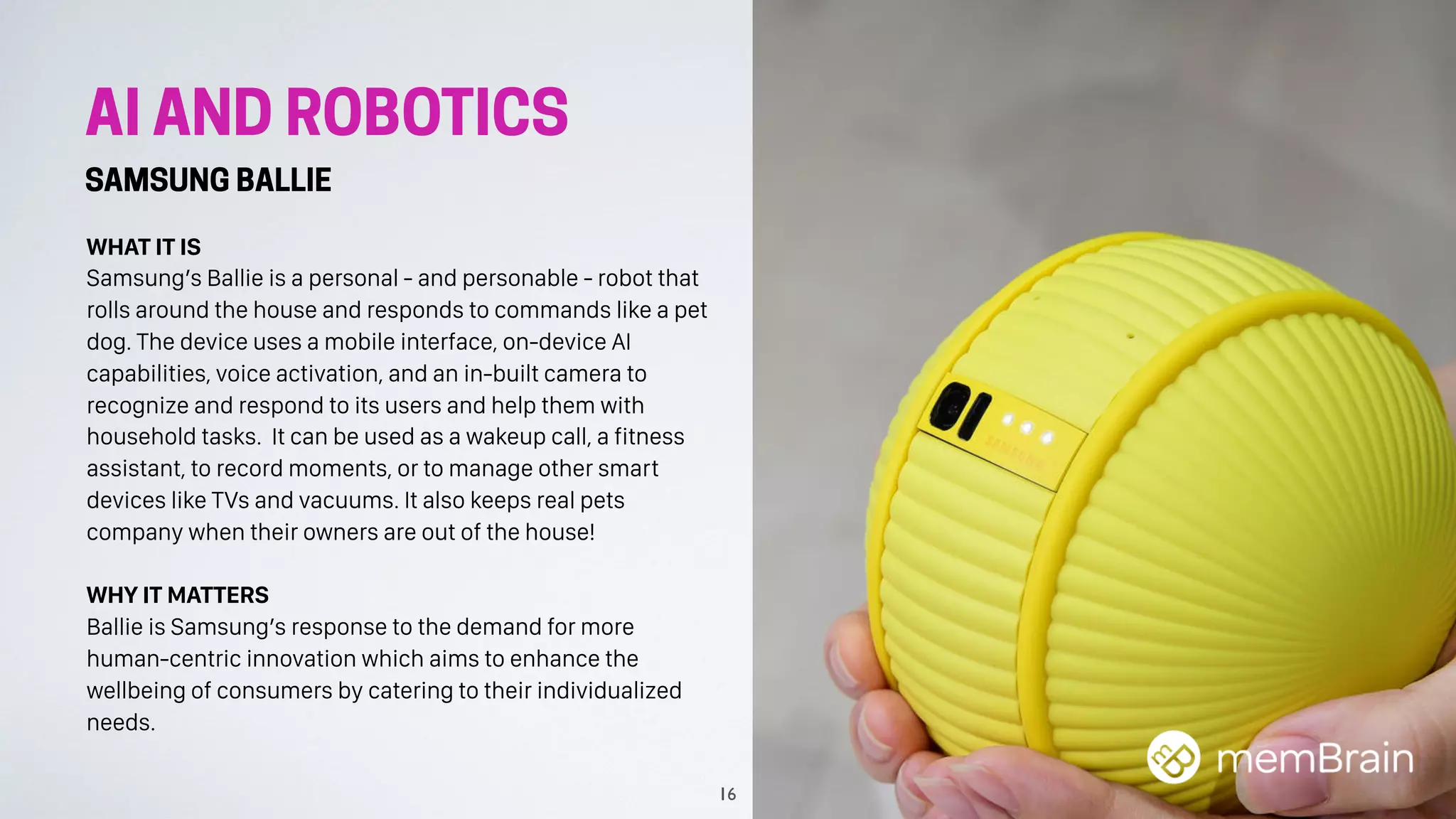 AI AND ROBOTICS
SAMSUNG BALLIE
WHAT IT IS
Samsung’s Ballie is a personal - and personable - robot that
rolls around the house and responds to commands like a pet
dog. The device uses a mobile interface, on-device AI
capabilities, voice activation, and an in-built camera to
recognize and respond to its users and help them with
household tasks. It can be used as a wakeup call, a fitness
assistant, to record moments, or to manage other smart
devices like TVs and vacuums. It also keeps real pets
company when their owners are out of the house!
WHY IT MATTERS
Ballie is Samsung’s response to the demand for more
human-centric innovation which aims to enhance the
wellbeing of consumers by catering to their individualized
needs.
16
 
