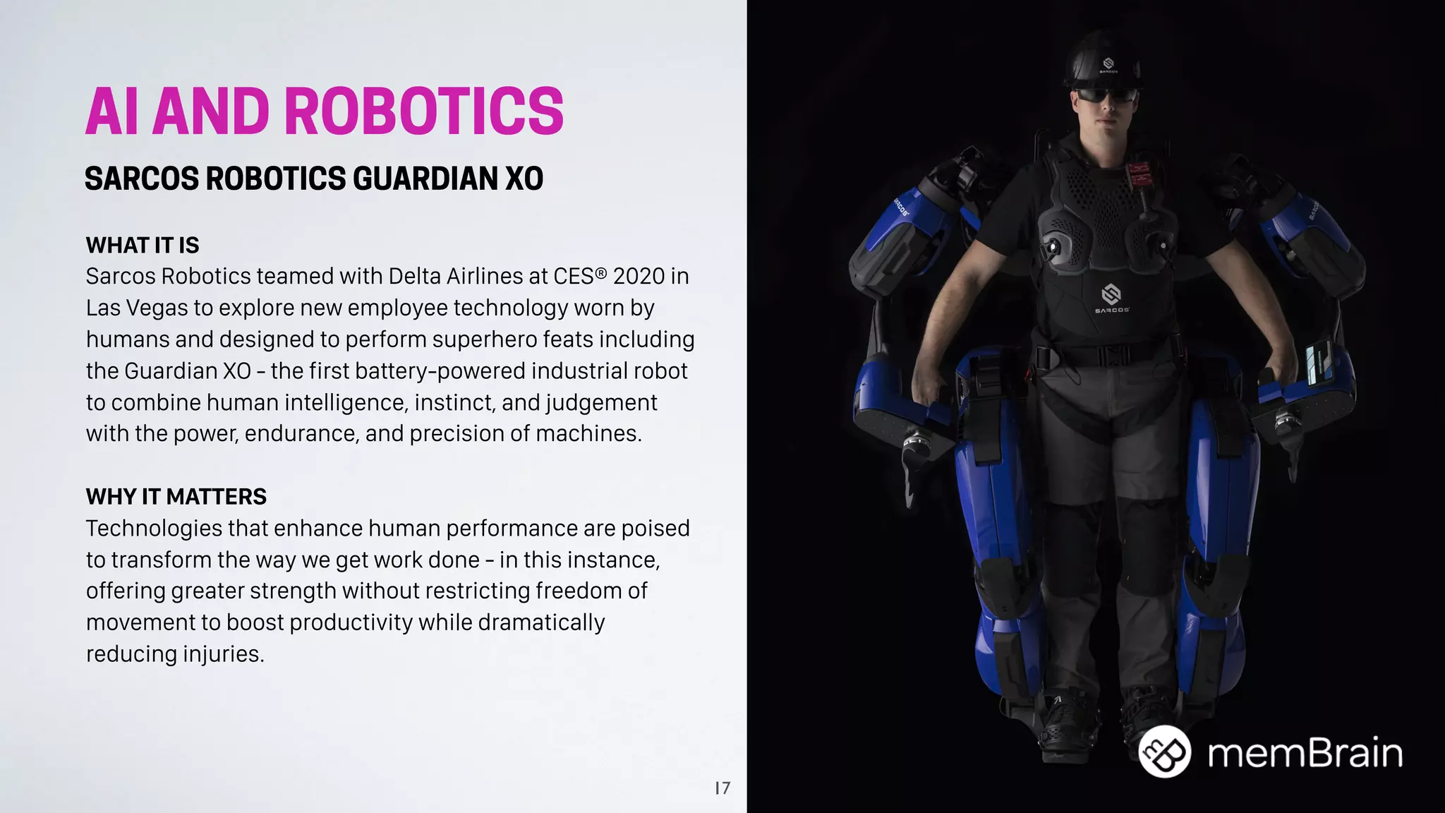 AI AND ROBOTICS
SARCOS ROBOTICS GUARDIAN XO
WHAT IT IS
Sarcos Robotics teamed with Delta Airlines at CES® 2020 in
Las Vegas to explore new employee technology worn by
humans and designed to perform superhero feats including
the Guardian XO - the first battery-powered industrial robot
to combine human intelligence, instinct, and judgement
with the power, endurance, and precision of machines.
WHY IT MATTERS
Technologies that enhance human performance are poised
to transform the way we get work done - in this instance,
offering greater strength without restricting freedom of
movement to boost productivity while dramatically
reducing injuries.
17
 