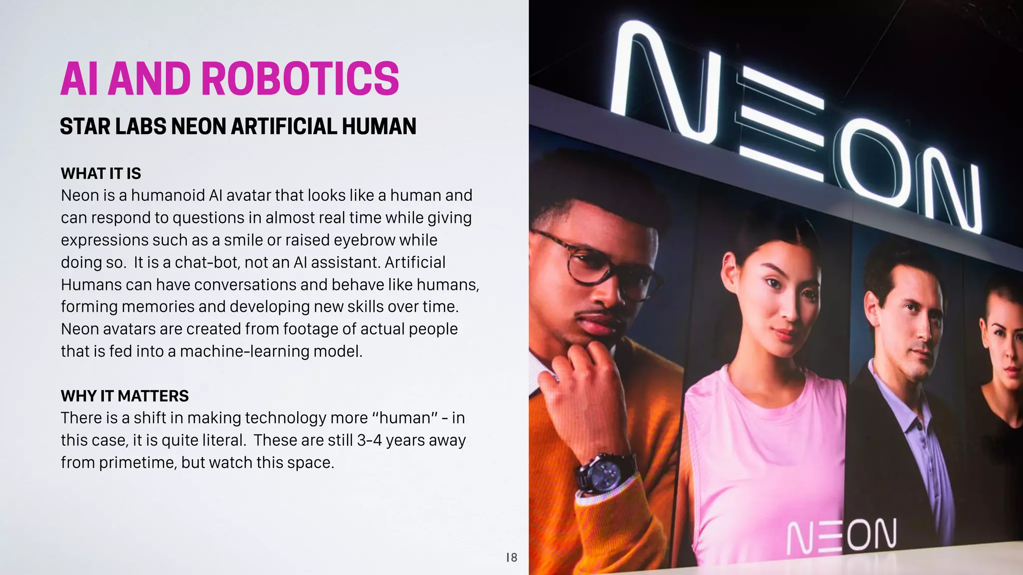 AI AND ROBOTICS
STAR LABS NEON ARTIFICIAL HUMAN
WHAT IT IS
Neon is a humanoid AI avatar that looks like a human and
can respond to questions in almost real time while giving
expressions such as a smile or raised eyebrow while
doing so. It is a chat-bot, not an AI assistant. Artificial
Humans can have conversations and behave like humans,
forming memories and developing new skills over time.
Neon avatars are created from footage of actual people
that is fed into a machine-learning model.
WHY IT MATTERS
There is a shift in making technology more “human” - in
this case, it is quite literal. These are still 3-4 years away
from primetime, but watch this space.
18
 