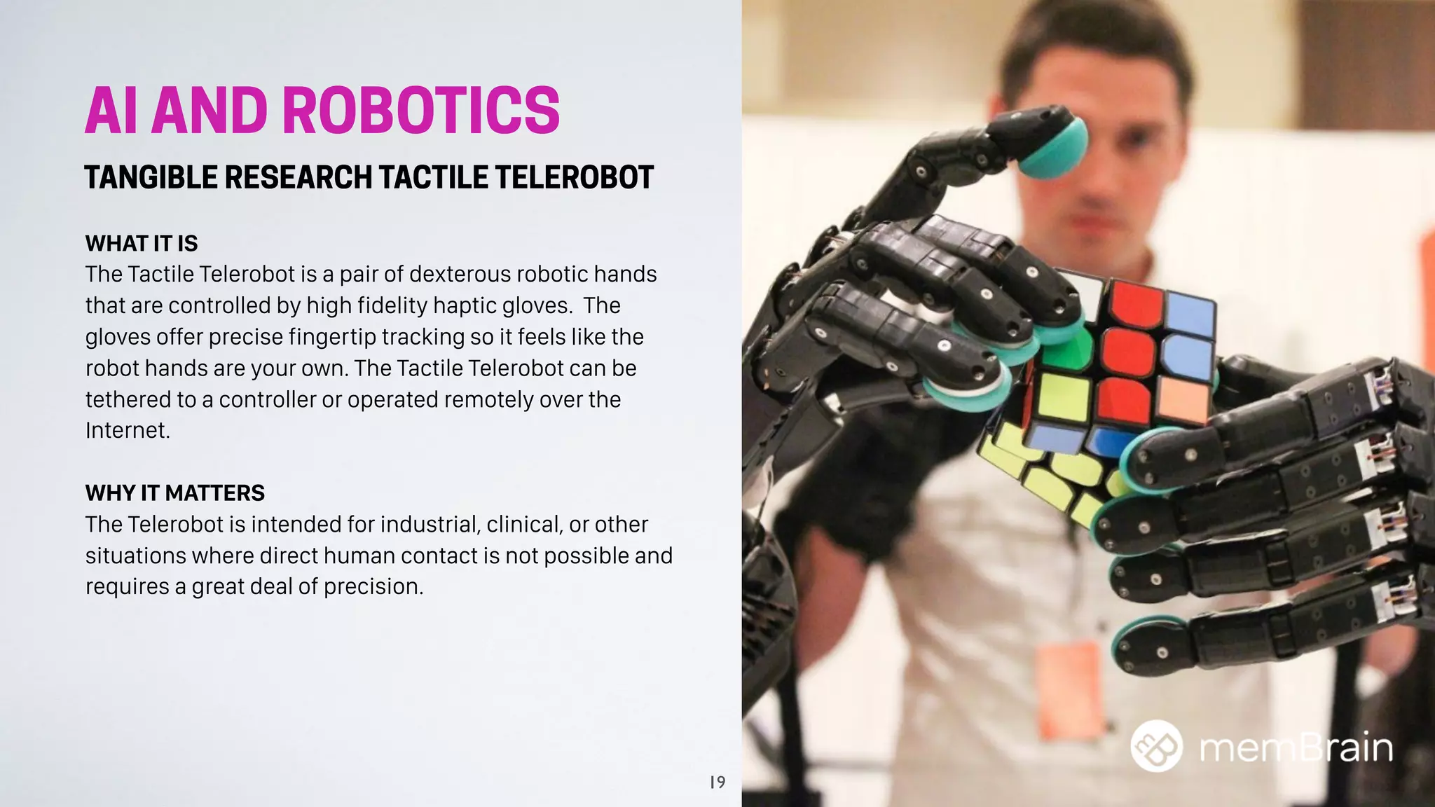 AI AND ROBOTICS
TANGIBLE RESEARCH TACTILE TELEROBOT
WHAT IT IS
The Tactile Telerobot is a pair of dexterous robotic hands
that are controlled by high fidelity haptic gloves. The
gloves offer precise fingertip tracking so it feels like the
robot hands are your own. The Tactile Telerobot can be
tethered to a controller or operated remotely over the
Internet.
WHY IT MATTERS
The Telerobot is intended for industrial, clinical, or other
situations where direct human contact is not possible and
requires a great deal of precision.
19
 