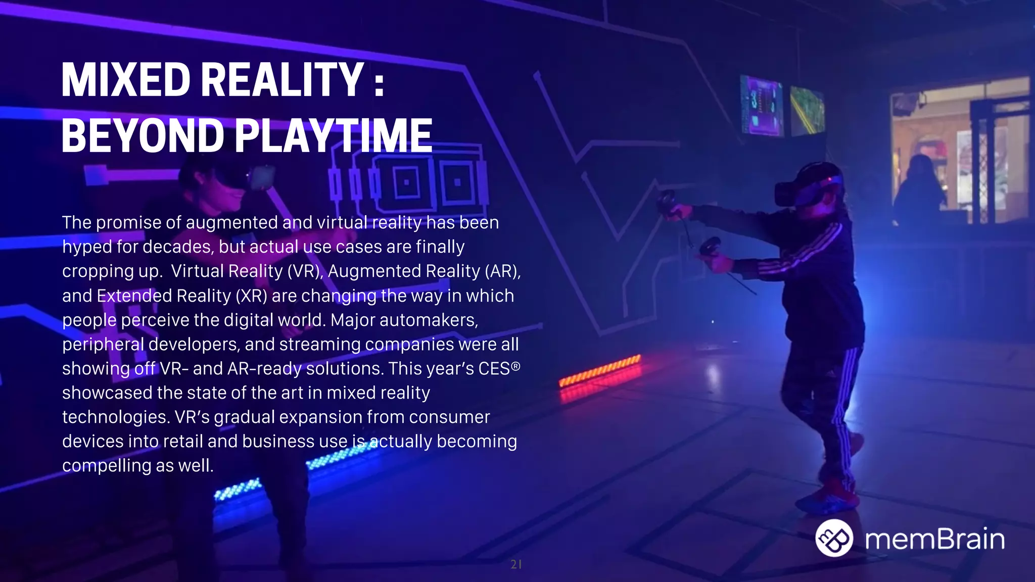 21
MIXED REALITY :
BEYOND PLAYTIME
The promise of augmented and virtual reality has been
hyped for decades, but actual use cases are finally
cropping up. Virtual Reality (VR), Augmented Reality (AR),
and Extended Reality (XR) are changing the way in which
people perceive the digital world. Major automakers,
peripheral developers, and streaming companies were all
showing off VR- and AR-ready solutions. This year’s CES®
showcased the state of the art in mixed reality
technologies. VR’s gradual expansion from consumer
devices into retail and business use is actually becoming
compelling as well.
 