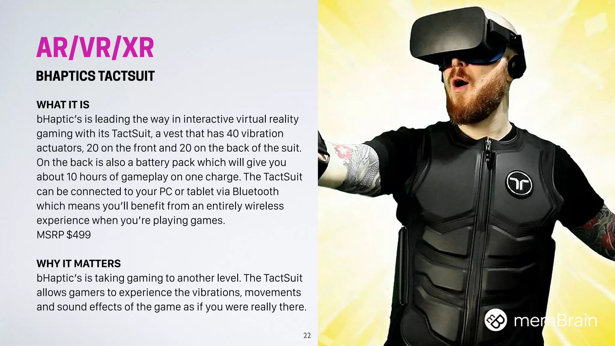 AR/VR/XR
BHAPTICS TACTSUIT
WHAT IT IS
bHaptic’s is leading the way in interactive virtual reality
gaming with its TactSuit, a vest that has 40 vibration
actuators, 20 on the front and 20 on the back of the suit.
On the back is also a battery pack which will give you
about 10 hours of gameplay on one charge. The TactSuit
can be connected to your PC or tablet via Bluetooth
which means you’ll benefit from an entirely wireless
experience when you’re playing games. 
MSRP $499
WHY IT MATTERS
bHaptic’s is taking gaming to another level. The TactSuit
allows gamers to experience the vibrations, movements
and sound effects of the game as if you were really there.
22
 
