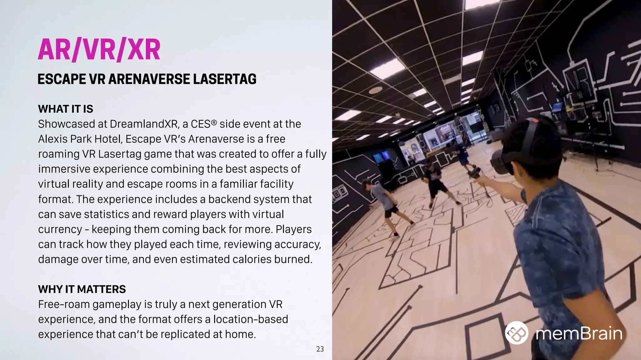 AR/VR/XR
ESCAPE VR ARENAVERSE LASERTAG
WHAT IT IS
Showcased at DreamlandXR, a CES® side event at the
Alexis Park Hotel, Escape VR’s Arenaverse is a free
roaming VR Lasertag game that was created to offer a fully
immersive experience combining the best aspects of
virtual reality and escape rooms in a familiar facility
format. The experience includes a backend system that
can save statistics and reward players with virtual
currency - keeping them coming back for more. Players
can track how they played each time, reviewing accuracy,
damage over time, and even estimated calories burned.
WHY IT MATTERS
Free-roam gameplay is truly a next generation VR
experience, and the format offers a location-based
experience that can’t be replicated at home.
23
 