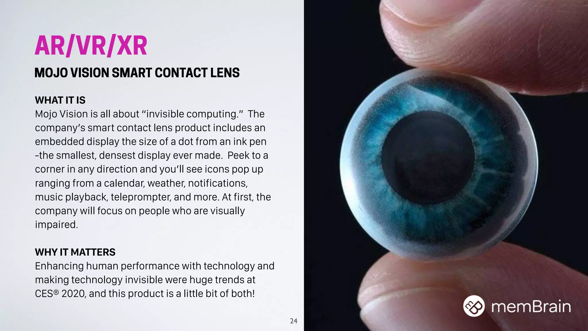 AR/VR/XR
MOJO VISION SMART CONTACT LENS
WHAT IT IS
Mojo Vision is all about “invisible computing.” The
company’s smart contact lens product includes an
embedded display the size of a dot from an ink pen
-the smallest, densest display ever made. Peek to a
corner in any direction and you’ll see icons pop up
ranging from a calendar, weather, notifications,
music playback, teleprompter, and more. At first, the
company will focus on people who are visually
impaired.
WHY IT MATTERS
Enhancing human performance with technology and
making technology invisible were huge trends at
CES® 2020, and this product is a little bit of both!
24
 