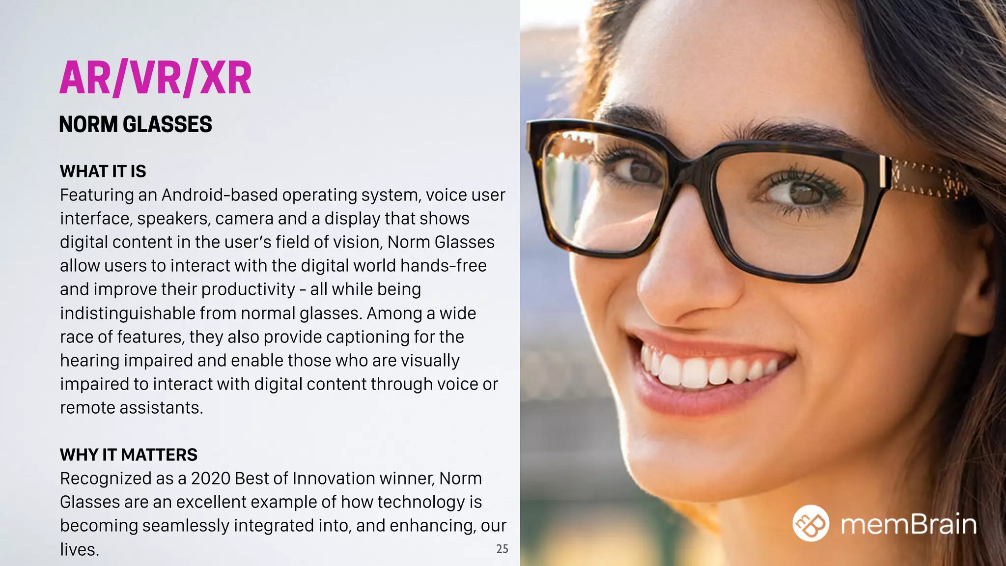AR/VR/XR
NORM GLASSES
WHAT IT IS
Featuring an Android-based operating system, voice user
interface, speakers, camera and a display that shows
digital content in the user’s field of vision, Norm Glasses
allow users to interact with the digital world hands-free
and improve their productivity - all while being
indistinguishable from normal glasses. Among a wide
race of features, they also provide captioning for the
hearing impaired and enable those who are visually
impaired to interact with digital content through voice or
remote assistants.
WHY IT MATTERS
Recognized as a 2020 Best of Innovation winner, Norm
Glasses are an excellent example of how technology is
becoming seamlessly integrated into, and enhancing, our
lives. 25
 