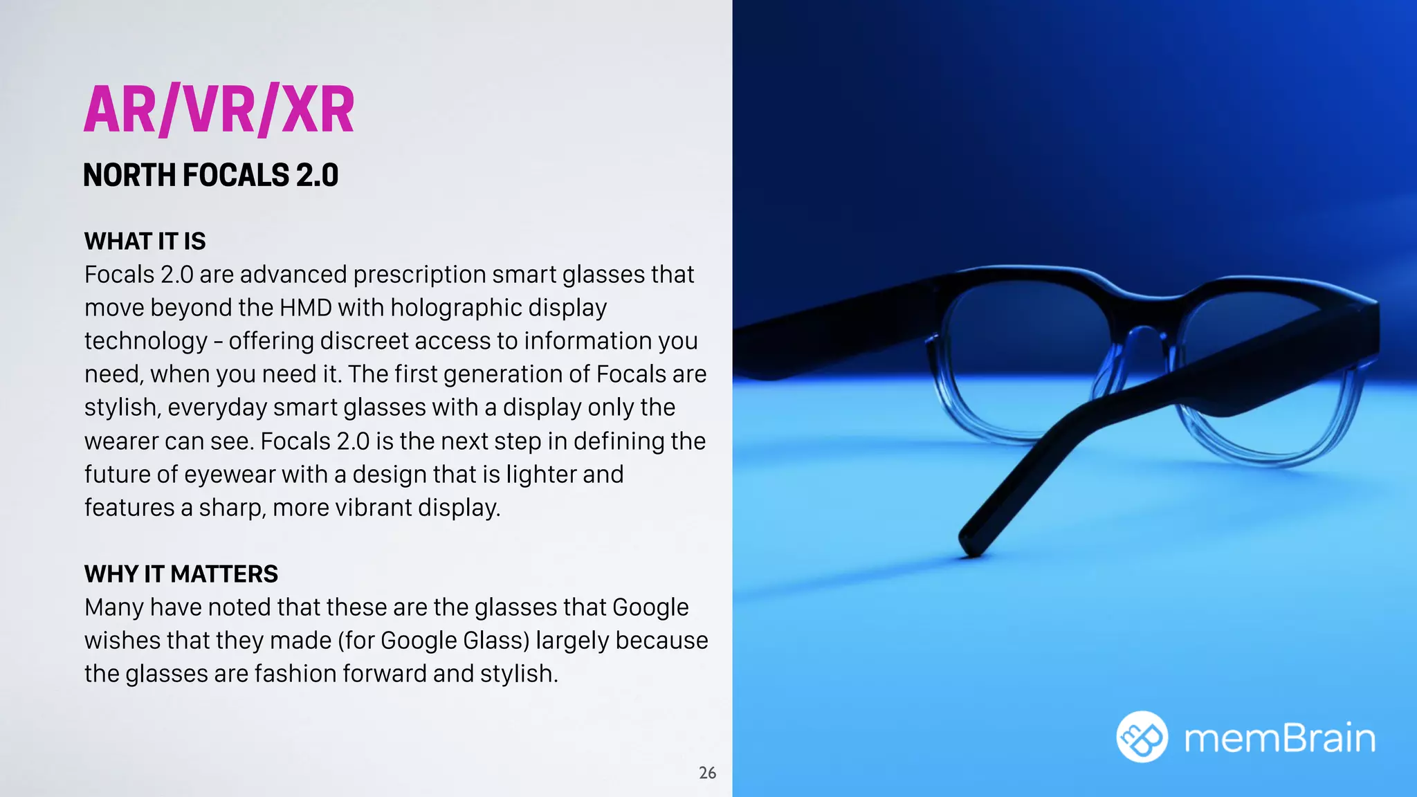 AR/VR/XR
NORTH FOCALS 2.0
WHAT IT IS
Focals 2.0 are advanced prescription smart glasses that
move beyond the HMD with holographic display
technology - offering discreet access to information you
need, when you need it. The first generation of Focals are
stylish, everyday smart glasses with a display only the
wearer can see. Focals 2.0 is the next step in defining the
future of eyewear with a design that is lighter and
features a sharp, more vibrant display.
WHY IT MATTERS
Many have noted that these are the glasses that Google
wishes that they made (for Google Glass) largely because
the glasses are fashion forward and stylish.
26
 