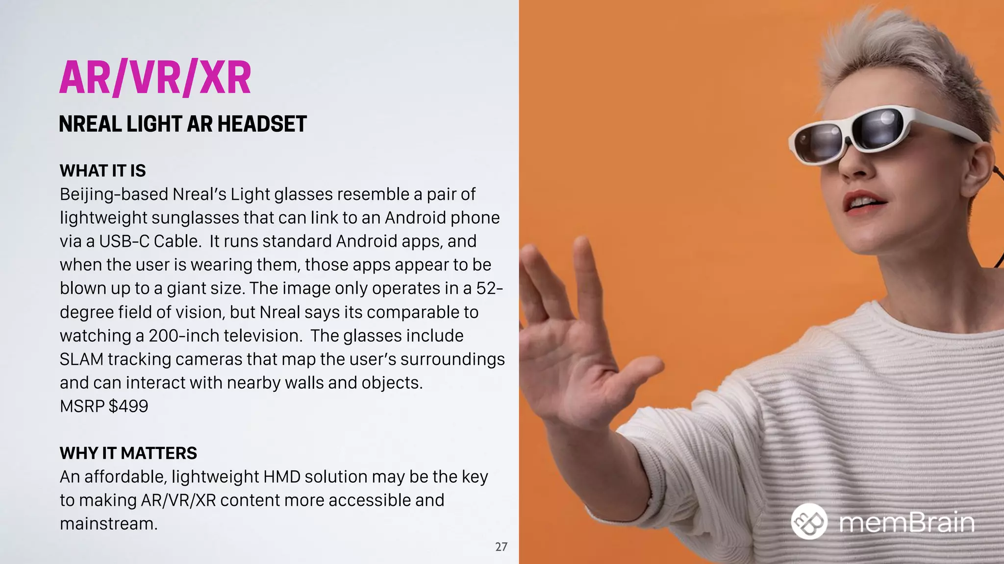 AR/VR/XR
NREAL LIGHT AR HEADSET
WHAT IT IS
Beijing-based Nreal’s Light glasses resemble a pair of
lightweight sunglasses that can link to an Android phone
via a USB-C Cable. It runs standard Android apps, and
when the user is wearing them, those apps appear to be
blown up to a giant size. The image only operates in a 52-
degree field of vision, but Nreal says its comparable to
watching a 200-inch television. The glasses include
SLAM tracking cameras that map the user’s surroundings
and can interact with nearby walls and objects.
MSRP $499
WHY IT MATTERS
An affordable, lightweight HMD solution may be the key
to making AR/VR/XR content more accessible and
mainstream.
27
 