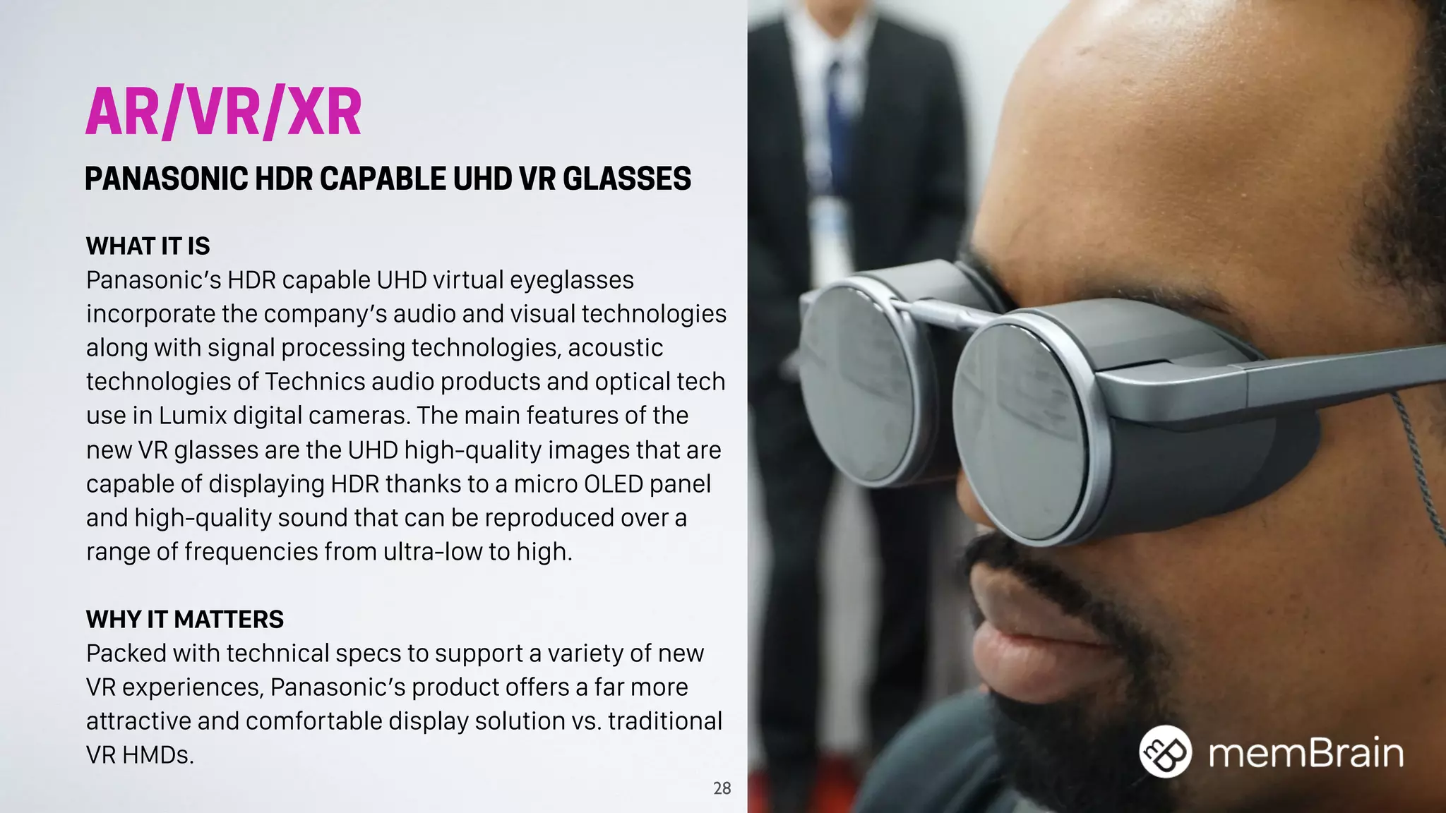 AR/VR/XR
PANASONIC HDR CAPABLE UHD VR GLASSES
WHAT IT IS
Panasonic’s HDR capable UHD virtual eyeglasses
incorporate the company’s audio and visual technologies
along with signal processing technologies, acoustic
technologies of Technics audio products and optical tech
use in Lumix digital cameras. The main features of the
new VR glasses are the UHD high-quality images that are
capable of displaying HDR thanks to a micro OLED panel
and high-quality sound that can be reproduced over a
range of frequencies from ultra-low to high.
WHY IT MATTERS
Packed with technical specs to support a variety of new
VR experiences, Panasonic’s product offers a far more
attractive and comfortable display solution vs. traditional
VR HMDs.
28
 