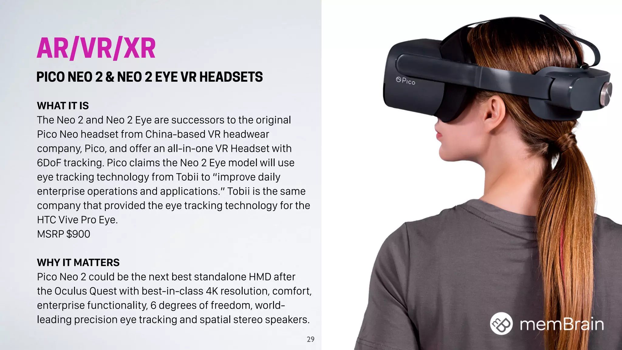 AR/VR/XR
PICO NEO 2 & NEO 2 EYE VR HEADSETS
WHAT IT IS
The Neo 2 and Neo 2 Eye are successors to the original
Pico Neo headset from China-based VR headwear
company, Pico, and offer an all-in-one VR Headset with
6DoF tracking. Pico claims the Neo 2 Eye model will use
eye tracking technology from Tobii to “improve daily
enterprise operations and applications.” Tobii is the same
company that provided the eye tracking technology for the
HTC Vive Pro Eye.
MSRP $900
WHY IT MATTERS
Pico Neo 2 could be the next best standalone HMD after
the Oculus Quest with best-in-class 4K resolution, comfort,
enterprise functionality, 6 degrees of freedom, world-
leading precision eye tracking and spatial stereo speakers.
29
 