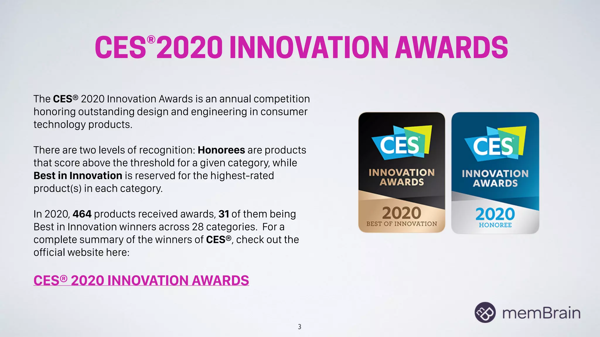 CES®2020 INNOVATION AWARDS
3
The CES® 2020 Innovation Awards is an annual competition
honoring outstanding design and engineering in consumer
technology products.
There are two levels of recognition: Honorees are products
that score above the threshold for a given category, while
Best in Innovation is reserved for the highest-rated
product(s) in each category.
In 2020, 464 products received awards, 31 of them being
Best in Innovation winners across 28 categories. For a
complete summary of the winners of CES®, check out the
official website here:
CES® 2020 INNOVATION AWARDS
 