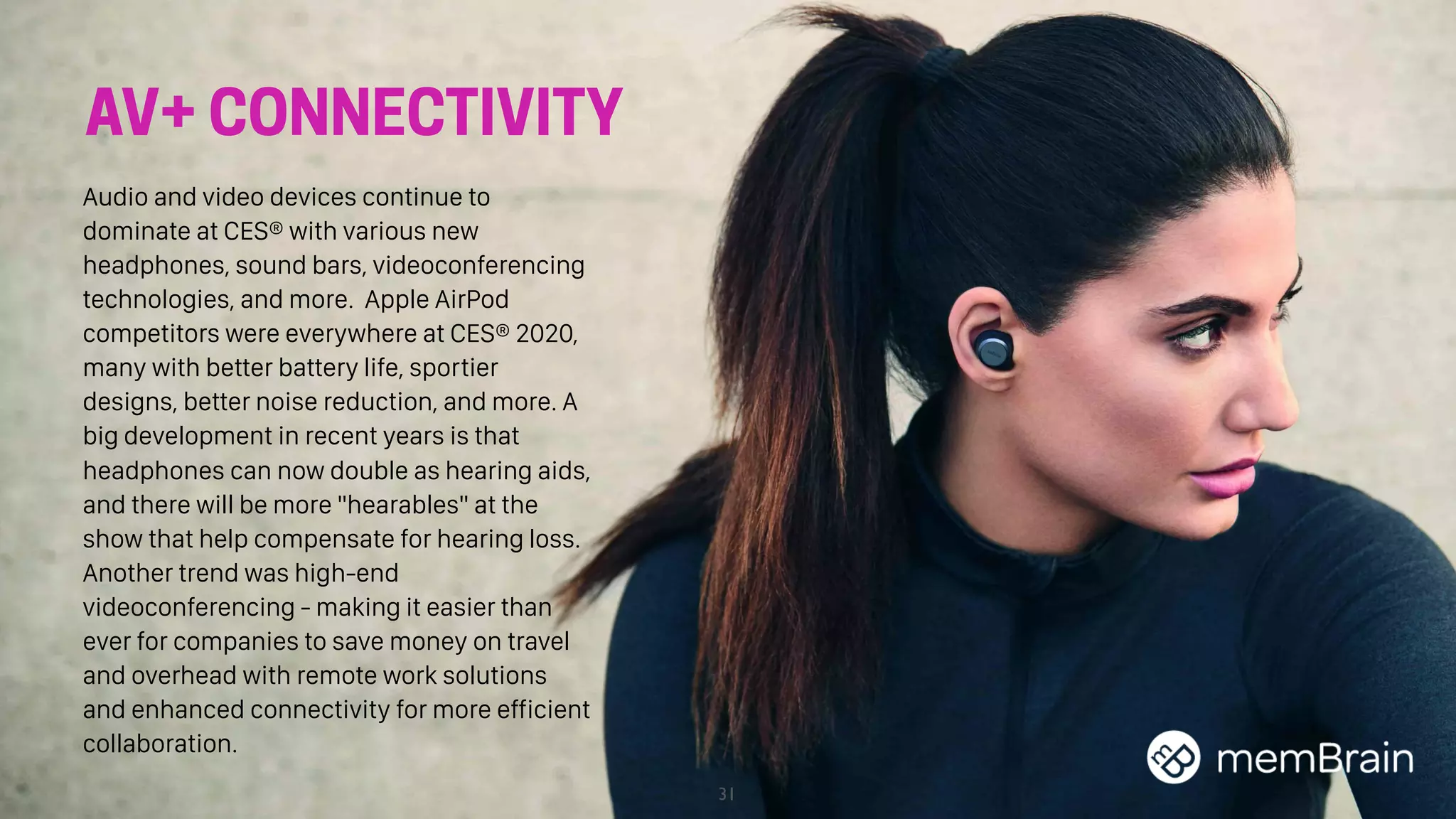 31
AV+ CONNECTIVITY
Audio and video devices continue to
dominate at CES® with various new
headphones, sound bars, videoconferencing
technologies, and more. Apple AirPod
competitors were everywhere at CES® 2020,
many with better battery life, sportier
designs, better noise reduction, and more. A
big development in recent years is that
headphones can now double as hearing aids,
and there will be more "hearables" at the
show that help compensate for hearing loss.
Another trend was high-end
videoconferencing - making it easier than
ever for companies to save money on travel
and overhead with remote work solutions
and enhanced connectivity for more efficient
collaboration.
 