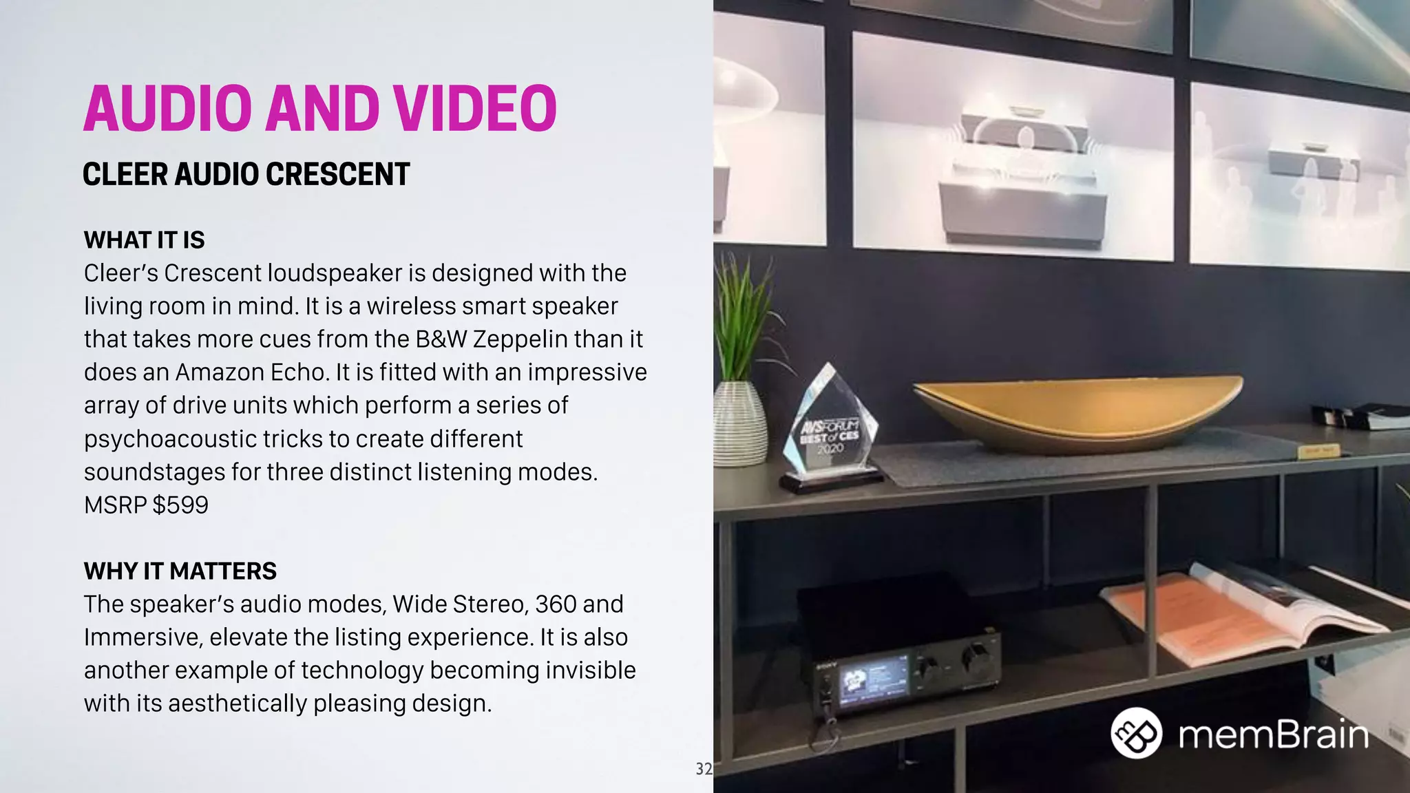 AUDIO AND VIDEO
CLEER AUDIO CRESCENT
WHAT IT IS
Cleer’s Crescent loudspeaker is designed with the
living room in mind. It is a wireless smart speaker
that takes more cues from the B&W Zeppelin than it
does an Amazon Echo. It is fitted with an impressive
array of drive units which perform a series of
psychoacoustic tricks to create different
soundstages for three distinct listening modes.
MSRP $599
WHY IT MATTERS
The speaker’s audio modes, Wide Stereo, 360 and
Immersive, elevate the listing experience. It is also
another example of technology becoming invisible
with its aesthetically pleasing design.
32
 