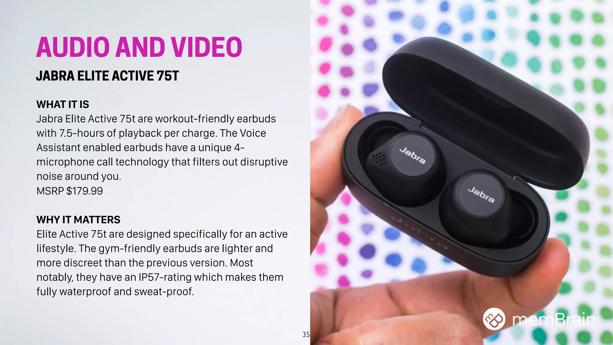 AUDIO AND VIDEO
JABRA ELITE ACTIVE 75T
WHAT IT IS
Jabra Elite Active 75t are workout-friendly earbuds
with 7.5-hours of playback per charge. The Voice
Assistant enabled earbuds have a unique 4-
microphone call technology that filters out disruptive
noise around you.
MSRP $179.99
WHY IT MATTERS
Elite Active 75t are designed specifically for an active
lifestyle. The gym-friendly earbuds are lighter and
more discreet than the previous version. Most
notably, they have an IP57-rating which makes them
fully waterproof and sweat-proof.
35
 