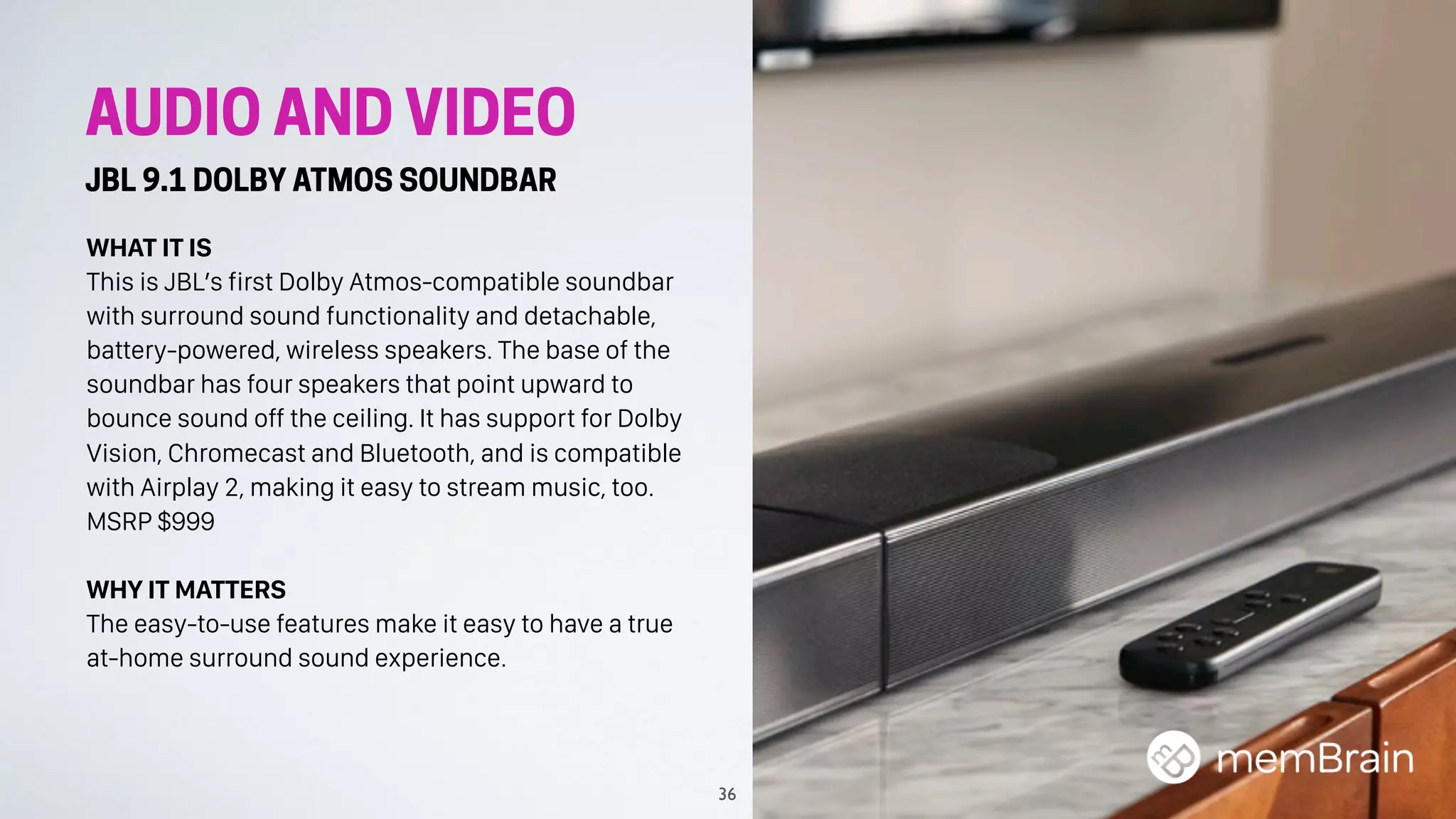 AUDIO AND VIDEO
JBL 9.1 DOLBY ATMOS SOUNDBAR
WHAT IT IS
This is JBL’s first Dolby Atmos-compatible soundbar
with surround sound functionality and detachable,
battery-powered, wireless speakers. The base of the
soundbar has four speakers that point upward to
bounce sound off the ceiling. It has support for Dolby
Vision, Chromecast and Bluetooth, and is compatible
with Airplay 2, making it easy to stream music, too.
MSRP $999
WHY IT MATTERS
The easy-to-use features make it easy to have a true
at-home surround sound experience.
36
 