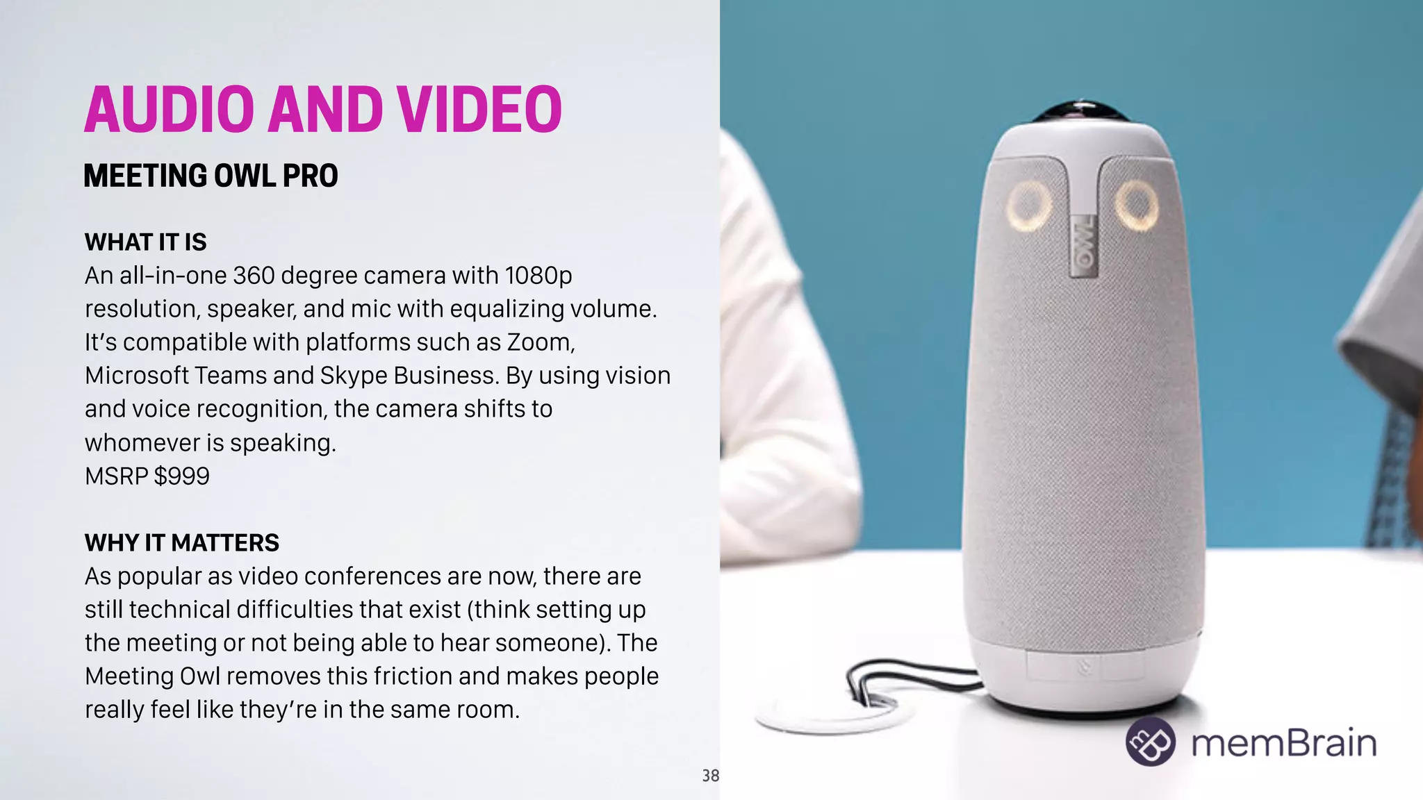 AUDIO AND VIDEO
MEETING OWL PRO
WHAT IT IS
An all-in-one 360 degree camera with 1080p
resolution, speaker, and mic with equalizing volume.
It’s compatible with platforms such as Zoom,
Microsoft Teams and Skype Business. By using vision
and voice recognition, the camera shifts to
whomever is speaking.
MSRP $999
WHY IT MATTERS
As popular as video conferences are now, there are
still technical difficulties that exist (think setting up
the meeting or not being able to hear someone). The
Meeting Owl removes this friction and makes people
really feel like they’re in the same room.
38
 