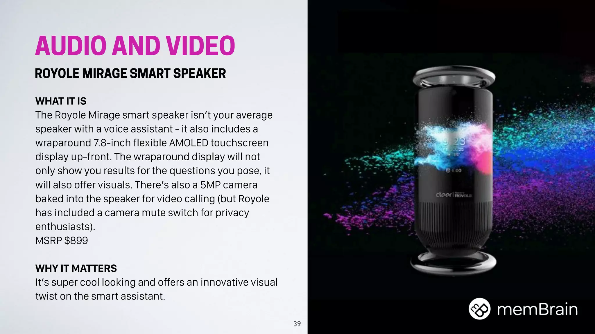 AUDIO AND VIDEO
ROYOLE MIRAGE SMART SPEAKER
WHAT IT IS
The Royole Mirage smart speaker isn’t your average
speaker with a voice assistant - it also includes a
wraparound 7.8-inch flexible AMOLED touchscreen
display up-front. The wraparound display will not
only show you results for the questions you pose, it
will also offer visuals. There’s also a 5MP camera
baked into the speaker for video calling (but Royole
has included a camera mute switch for privacy
enthusiasts).
MSRP $899
WHY IT MATTERS
It’s super cool looking and offers an innovative visual
twist on the smart assistant.
39
 