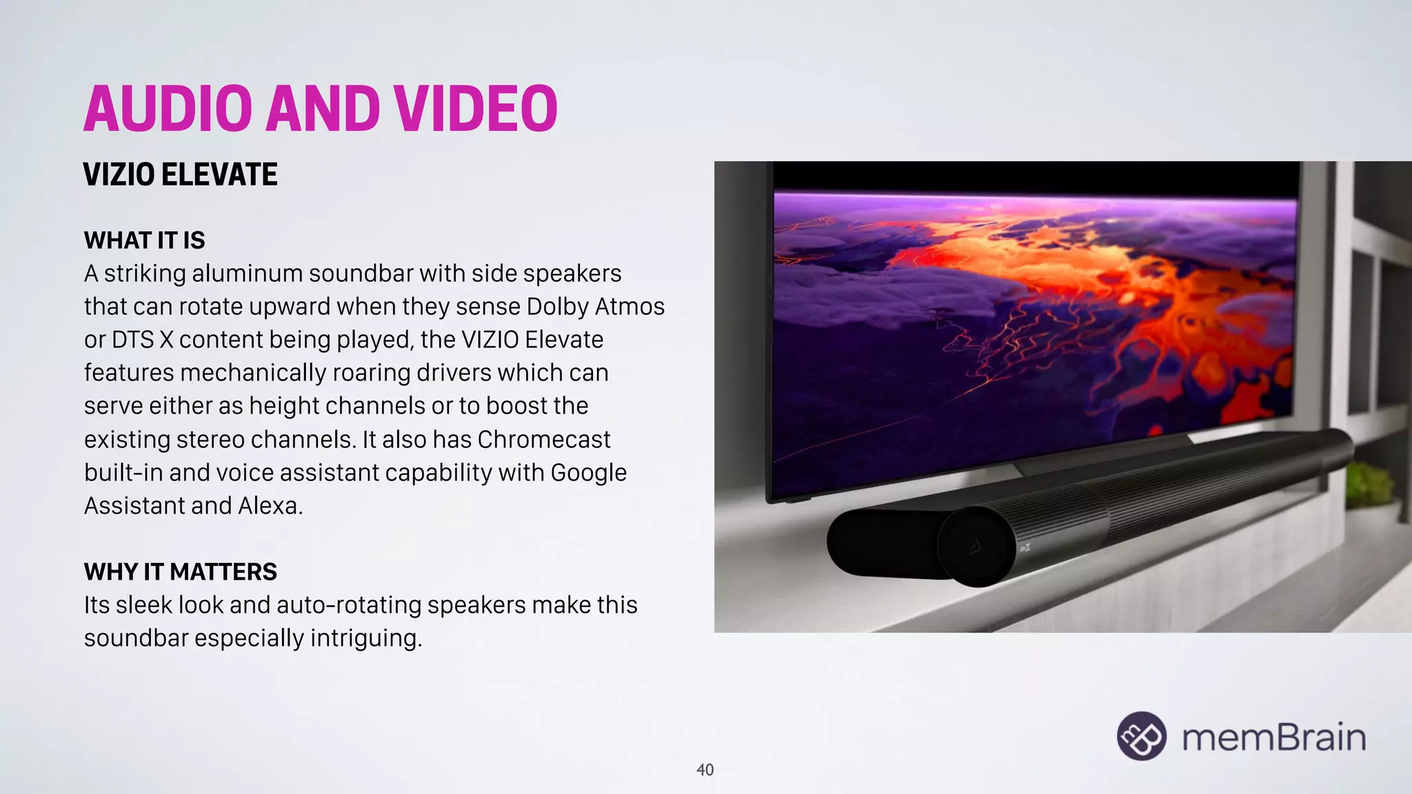 AUDIO AND VIDEO
VIZIO ELEVATE
WHAT IT IS
A striking aluminum soundbar with side speakers
that can rotate upward when they sense Dolby Atmos
or DTS X content being played, the VIZIO Elevate
features mechanically roaring drivers which can
serve either as height channels or to boost the
existing stereo channels. It also has Chromecast
built-in and voice assistant capability with Google
Assistant and Alexa.
WHY IT MATTERS
Its sleek look and auto-rotating speakers make this
soundbar especially intriguing.
40
 