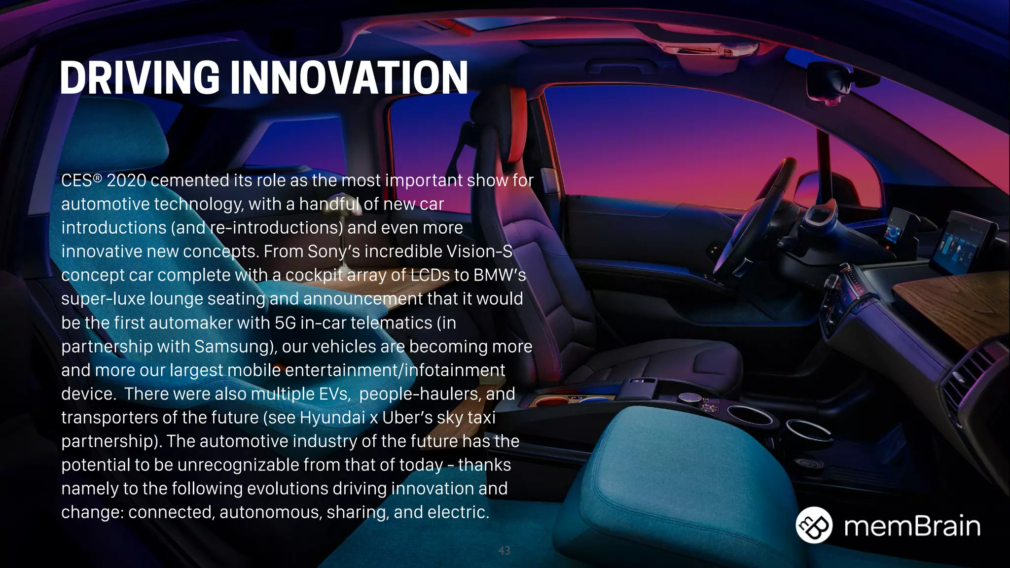 43
DRIVING INNOVATION
CES® 2020 cemented its role as the most important show for
automotive technology, with a handful of new car
introductions (and re-introductions) and even more
innovative new concepts. From Sony’s incredible Vision-S
concept car complete with a cockpit array of LCDs to BMW’s
super-luxe lounge seating and announcement that it would
be the first automaker with 5G in-car telematics (in
partnership with Samsung), our vehicles are becoming more
and more our largest mobile entertainment/infotainment
device. There were also multiple EVs,  people-haulers, and
transporters of the future (see Hyundai x Uber’s sky taxi
partnership). The automotive industry of the future has the
potential to be unrecognizable from that of today - thanks
namely to the following evolutions driving innovation and
change: connected, autonomous, sharing, and electric.
 