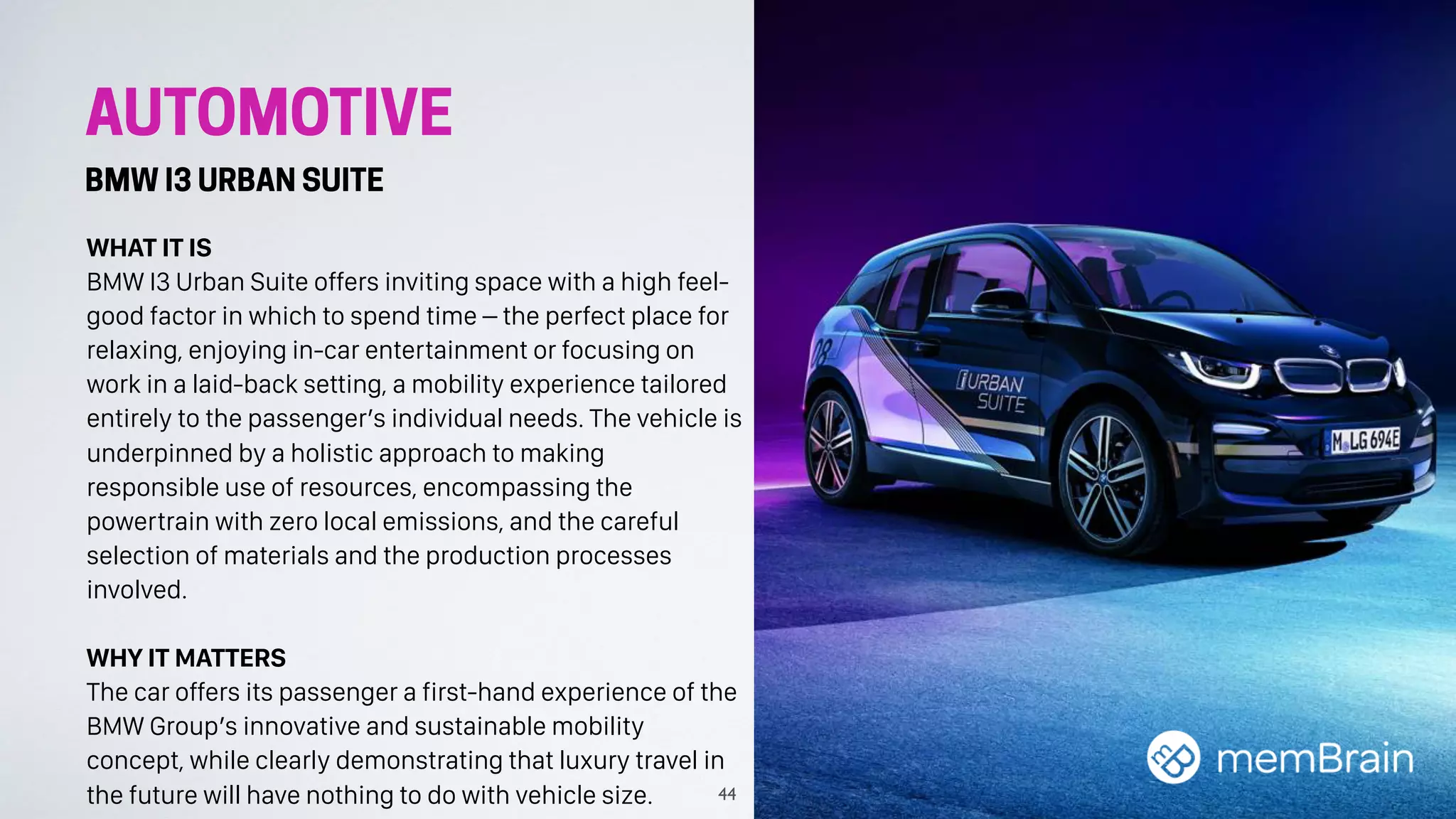 AUTOMOTIVE
BMW I3 URBAN SUITE
WHAT IT IS
BMW I3 Urban Suite offers inviting space with a high feel-
good factor in which to spend time – the perfect place for
relaxing, enjoying in-car entertainment or focusing on
work in a laid-back setting, a mobility experience tailored
entirely to the passenger’s individual needs. The vehicle is
underpinned by a holistic approach to making
responsible use of resources, encompassing the
powertrain with zero local emissions, and the careful
selection of materials and the production processes
involved.
WHY IT MATTERS
The car offers its passenger a first-hand experience of the
BMW Group’s innovative and sustainable mobility
concept, while clearly demonstrating that luxury travel in
the future will have nothing to do with vehicle size. 44
 