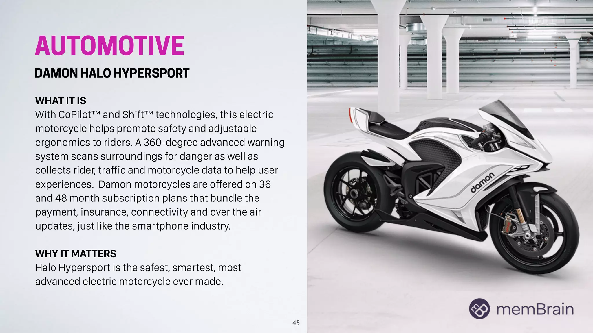 AUTOMOTIVE
DAMON HALO HYPERSPORT
WHAT IT IS
With CoPilot™ and Shift™ technologies, this electric
motorcycle helps promote safety and adjustable
ergonomics to riders. A 360-degree advanced warning
system scans surroundings for danger as well as
collects rider, traffic and motorcycle data to help user
experiences. Damon motorcycles are offered on 36
and 48 month subscription plans that bundle the
payment, insurance, connectivity and over the air
updates, just like the smartphone industry.
WHY IT MATTERS
Halo Hypersport is the safest, smartest, most
advanced electric motorcycle ever made.
45
 