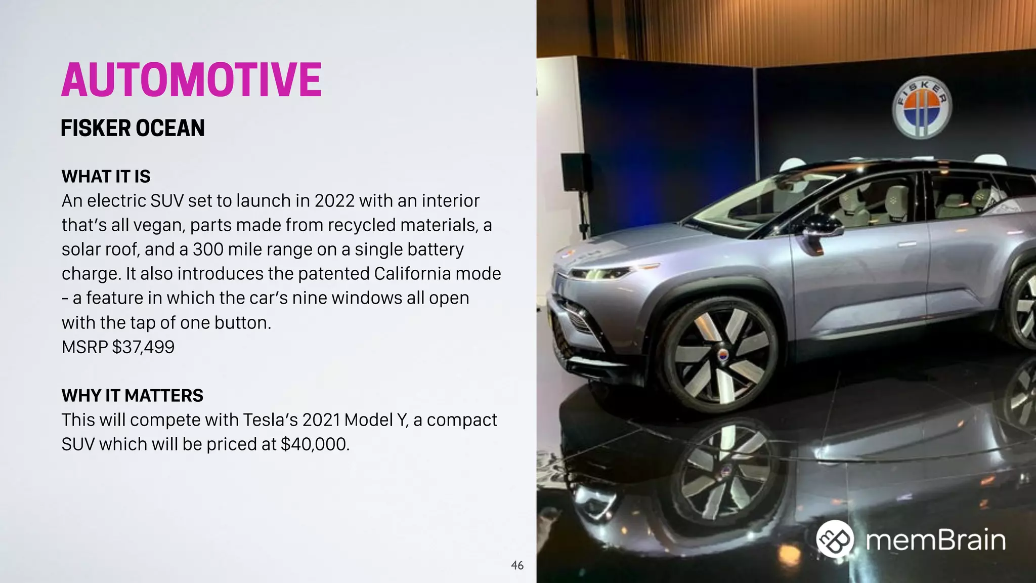 AUTOMOTIVE
FISKER OCEAN
WHAT IT IS
An electric SUV set to launch in 2022 with an interior
that’s all vegan, parts made from recycled materials, a
solar roof, and a 300 mile range on a single battery
charge. It also introduces the patented California mode
- a feature in which the car’s nine windows all open
with the tap of one button.
MSRP $37,499
WHY IT MATTERS
This will compete with Tesla’s 2021 Model Y, a compact
SUV which will be priced at $40,000.
46
 