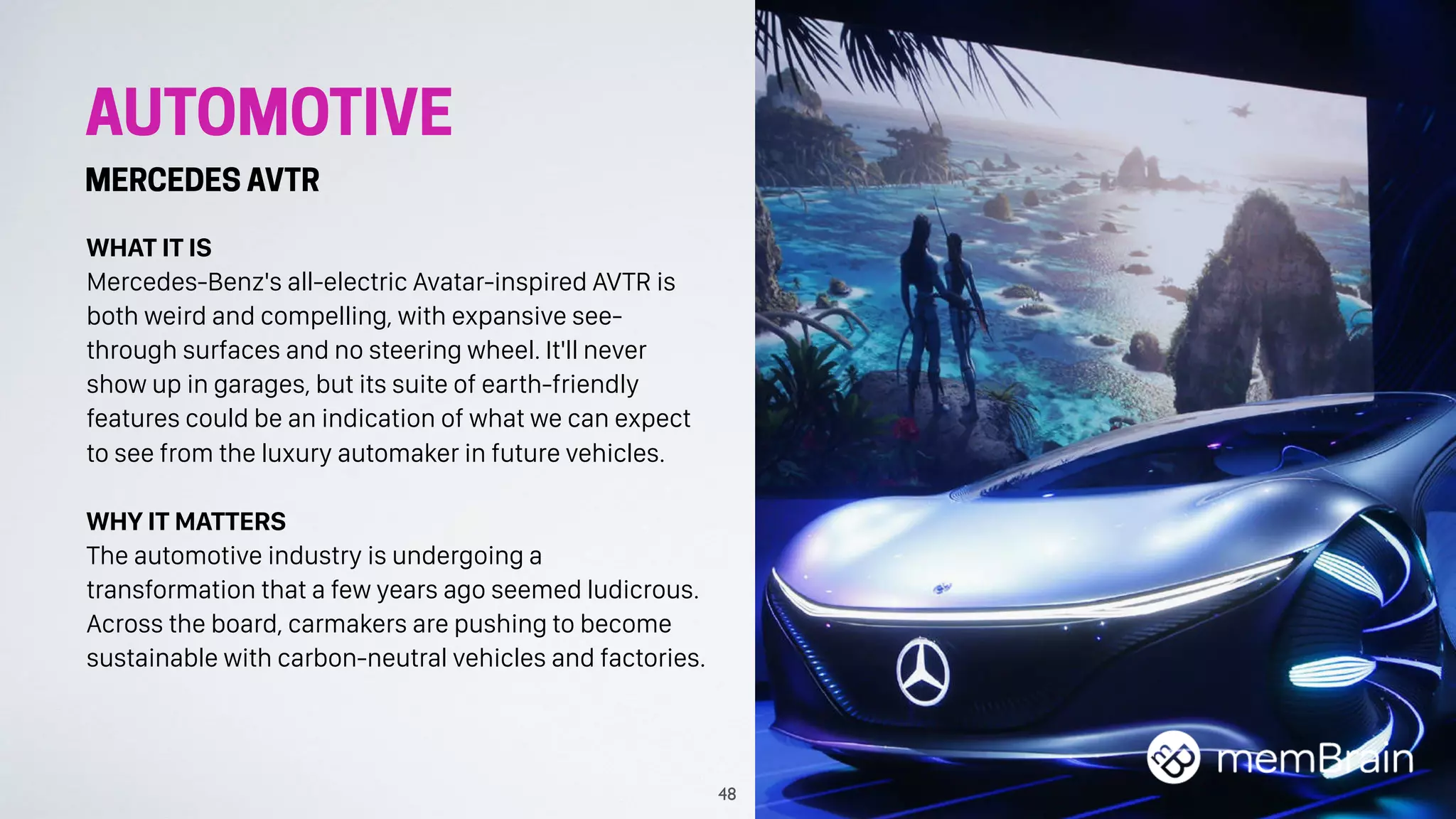 AUTOMOTIVE
MERCEDES AVTR
WHAT IT IS
Mercedes-Benz's all-electric Avatar-inspired AVTR is
both weird and compelling, with expansive see-
through surfaces and no steering wheel. It'll never
show up in garages, but its suite of earth-friendly
features could be an indication of what we can expect
to see from the luxury automaker in future vehicles.
WHY IT MATTERS
The automotive industry is undergoing a
transformation that a few years ago seemed ludicrous.
Across the board, carmakers are pushing to become
sustainable with carbon-neutral vehicles and factories.
48
 