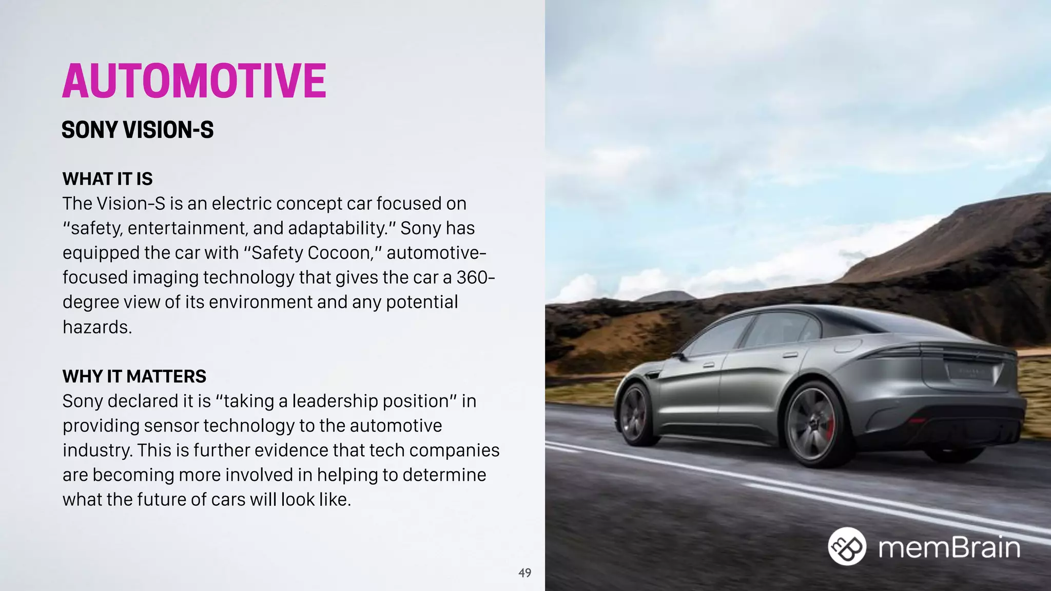 AUTOMOTIVE
SONY VISION-S
WHAT IT IS
The Vision-S is an electric concept car focused on
“safety, entertainment, and adaptability.” Sony has
equipped the car with “Safety Cocoon,” automotive-
focused imaging technology that gives the car a 360-
degree view of its environment and any potential
hazards.
WHY IT MATTERS
Sony declared it is “taking a leadership position” in
providing sensor technology to the automotive
industry. This is further evidence that tech companies
are becoming more involved in helping to determine
what the future of cars will look like.
49
 