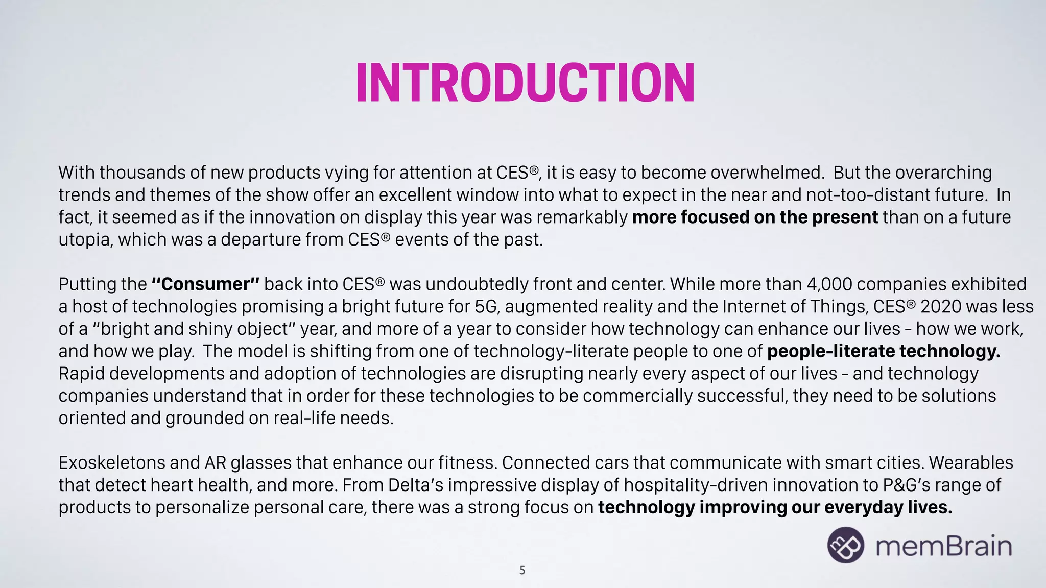 INTRODUCTION
5
With thousands of new products vying for attention at CES®, it is easy to become overwhelmed. But the overarching
trends and themes of the show offer an excellent window into what to expect in the near and not-too-distant future. In
fact, it seemed as if the innovation on display this year was remarkably more focused on the present than on a future
utopia, which was a departure from CES® events of the past.
Putting the “Consumer” back into CES® was undoubtedly front and center. While more than 4,000 companies exhibited
a host of technologies promising a bright future for 5G, augmented reality and the Internet of Things, CES® 2020 was less
of a “bright and shiny object” year, and more of a year to consider how technology can enhance our lives - how we work,
and how we play. The model is shifting from one of technology-literate people to one of people-literate technology.
Rapid developments and adoption of technologies are disrupting nearly every aspect of our lives - and technology
companies understand that in order for these technologies to be commercially successful, they need to be solutions
oriented and grounded on real-life needs.
Exoskeletons and AR glasses that enhance our fitness. Connected cars that communicate with smart cities. Wearables
that detect heart health, and more. From Delta’s impressive display of hospitality-driven innovation to P&G’s range of
products to personalize personal care, there was a strong focus on technology improving our everyday lives.
 