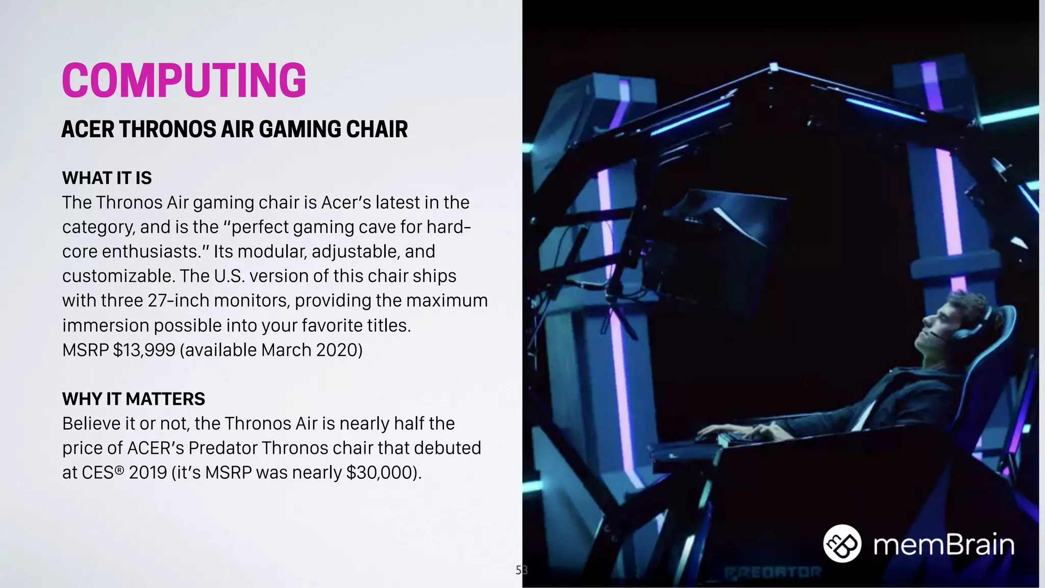 COMPUTING
ACER THRONOS AIR GAMING CHAIR
WHAT IT IS
The Thronos Air gaming chair is Acer’s latest in the
category, and is the “perfect gaming cave for hard-
core enthusiasts.” Its modular, adjustable, and
customizable. The U.S. version of this chair ships
with three 27-inch monitors, providing the maximum
immersion possible into your favorite titles.
MSRP $13,999 (available March 2020)
WHY IT MATTERS
Believe it or not, the Thronos Air is nearly half the
price of ACER’s Predator Thronos chair that debuted
at CES® 2019 (it’s MSRP was nearly $30,000).
53
 