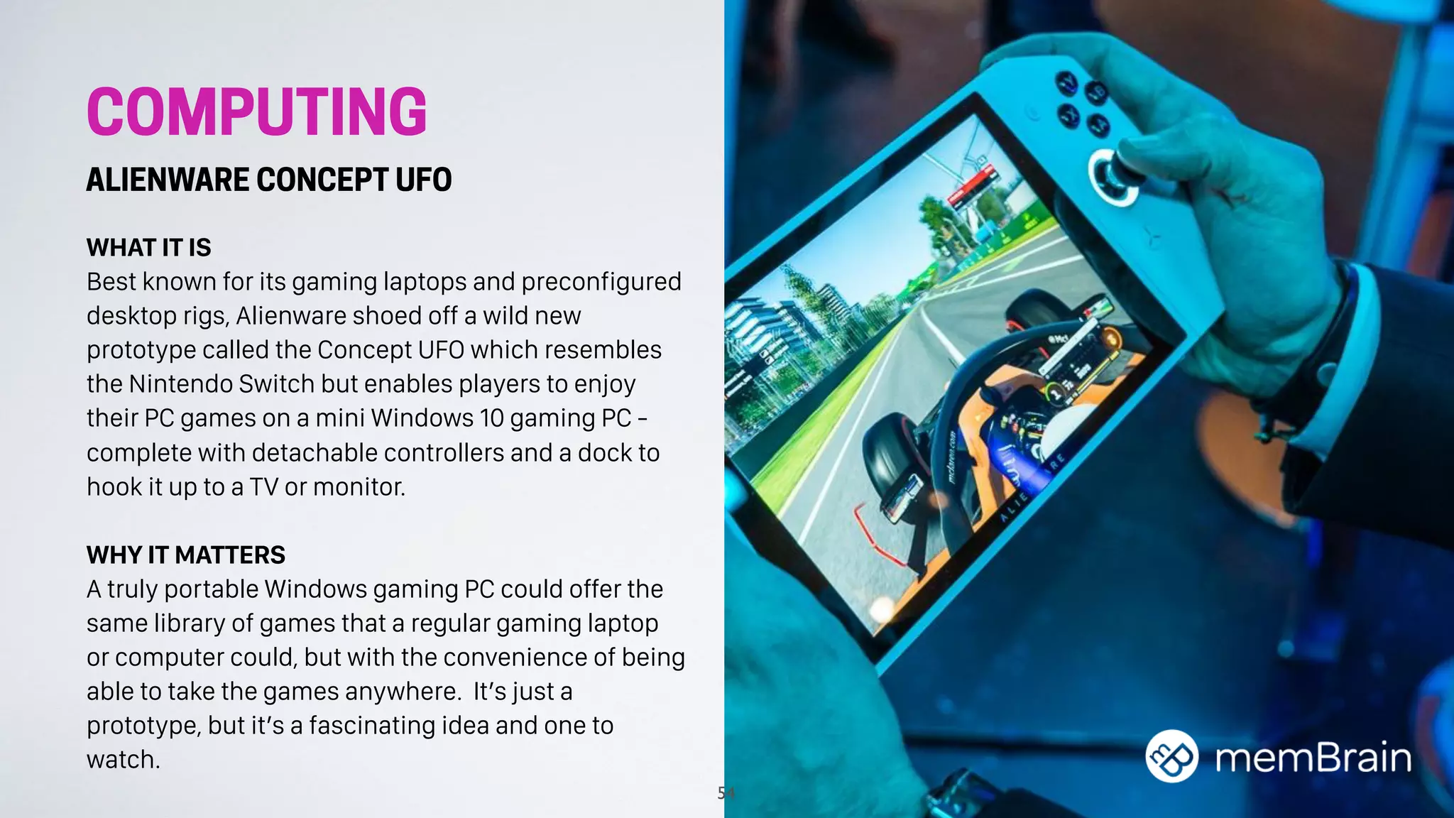 WHAT IT IS
Best known for its gaming laptops and preconfigured
desktop rigs, Alienware shoed off a wild new
prototype called the Concept UFO which resembles
the Nintendo Switch but enables players to enjoy
their PC games on a mini Windows 10 gaming PC -
complete with detachable controllers and a dock to
hook it up to a TV or monitor.
WHY IT MATTERS
A truly portable Windows gaming PC could offer the
same library of games that a regular gaming laptop
or computer could, but with the convenience of being
able to take the games anywhere. It’s just a
prototype, but it’s a fascinating idea and one to
watch.
54
COMPUTING
ALIENWARE CONCEPT UFO
 