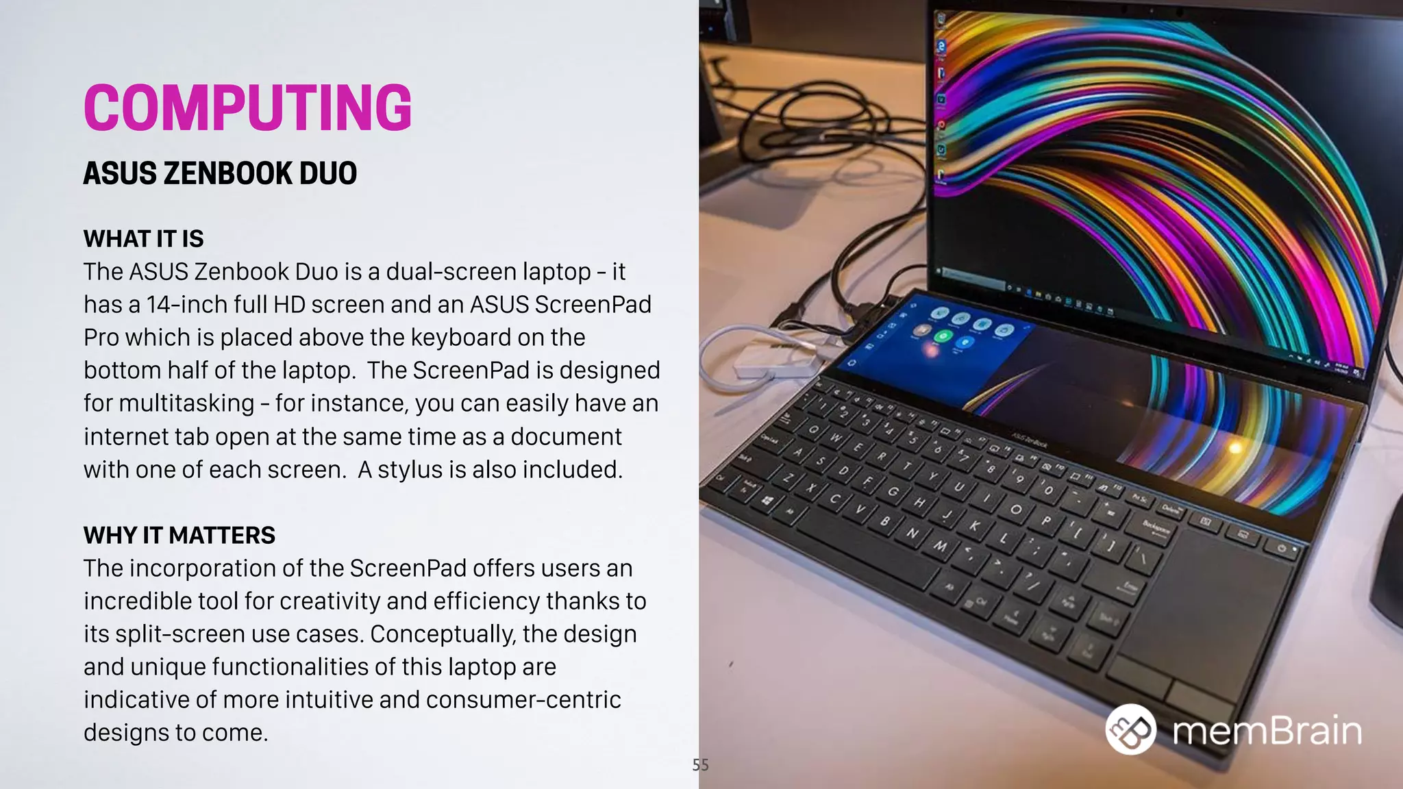WHAT IT IS
The ASUS Zenbook Duo is a dual-screen laptop - it
has a 14-inch full HD screen and an ASUS ScreenPad
Pro which is placed above the keyboard on the
bottom half of the laptop. The ScreenPad is designed
for multitasking - for instance, you can easily have an
internet tab open at the same time as a document
with one of each screen. A stylus is also included.
WHY IT MATTERS
The incorporation of the ScreenPad offers users an
incredible tool for creativity and efficiency thanks to
its split-screen use cases. Conceptually, the design
and unique functionalities of this laptop are
indicative of more intuitive and consumer-centric
designs to come.
55
COMPUTING
ASUS ZENBOOK DUO
 