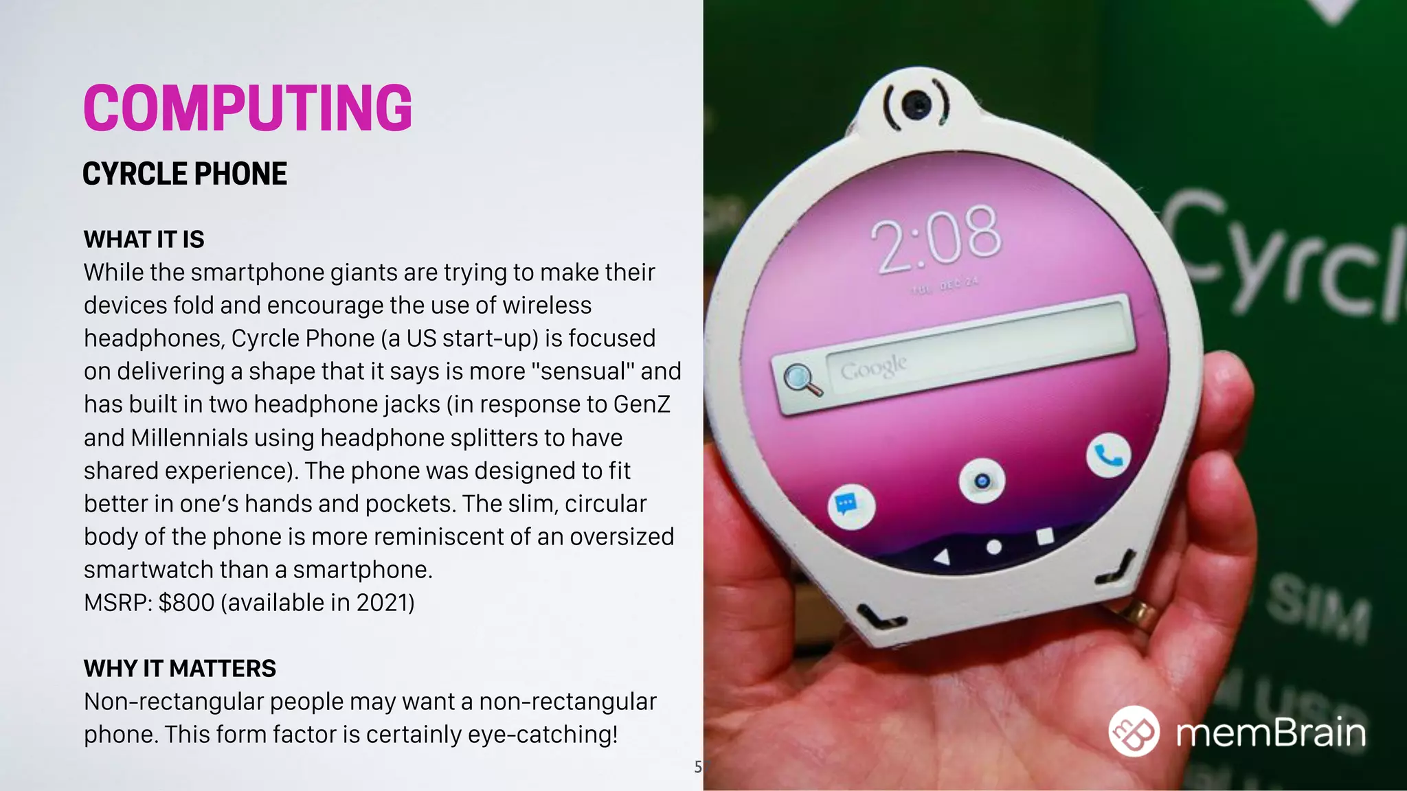 COMPUTING
CYRCLE PHONE
WHAT IT IS
While the smartphone giants are trying to make their
devices fold and encourage the use of wireless
headphones, Cyrcle Phone (a US start-up) is focused
on delivering a shape that it says is more "sensual" and
has built in two headphone jacks (in response to GenZ
and Millennials using headphone splitters to have
shared experience). The phone was designed to fit
better in one’s hands and pockets. The slim, circular
body of the phone is more reminiscent of an oversized
smartwatch than a smartphone.
MSRP: $800 (available in 2021)
WHY IT MATTERS
Non-rectangular people may want a non-rectangular
phone. This form factor is certainly eye-catching!
57
 
